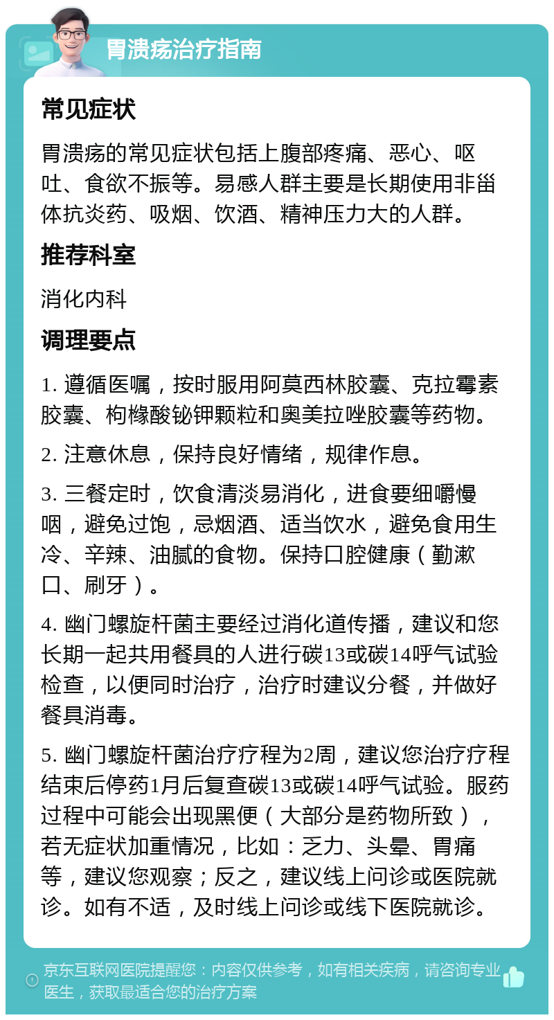 胃溃疡治疗指南 常见症状 胃溃疡的常见症状包括上腹部疼痛、恶心、呕吐、食欲不振等。易感人群主要是长期使用非甾体抗炎药、吸烟、饮酒、精神压力大的人群。 推荐科室 消化内科 调理要点 1. 遵循医嘱，按时服用阿莫西林胶囊、克拉霉素胶囊、枸橼酸铋钾颗粒和奥美拉唑胶囊等药物。 2. 注意休息，保持良好情绪，规律作息。 3. 三餐定时，饮食清淡易消化，进食要细嚼慢咽，避免过饱，忌烟酒、适当饮水，避免食用生冷、辛辣、油腻的食物。保持口腔健康（勤漱口、刷牙）。 4. 幽门螺旋杆菌主要经过消化道传播，建议和您长期一起共用餐具的人进行碳13或碳14呼气试验检查，以便同时治疗，治疗时建议分餐，并做好餐具消毒。 5. 幽门螺旋杆菌治疗疗程为2周，建议您治疗疗程结束后停药1月后复查碳13或碳14呼气试验。服药过程中可能会出现黑便（大部分是药物所致），若无症状加重情况，比如：乏力、头晕、胃痛等，建议您观察；反之，建议线上问诊或医院就诊。如有不适，及时线上问诊或线下医院就诊。