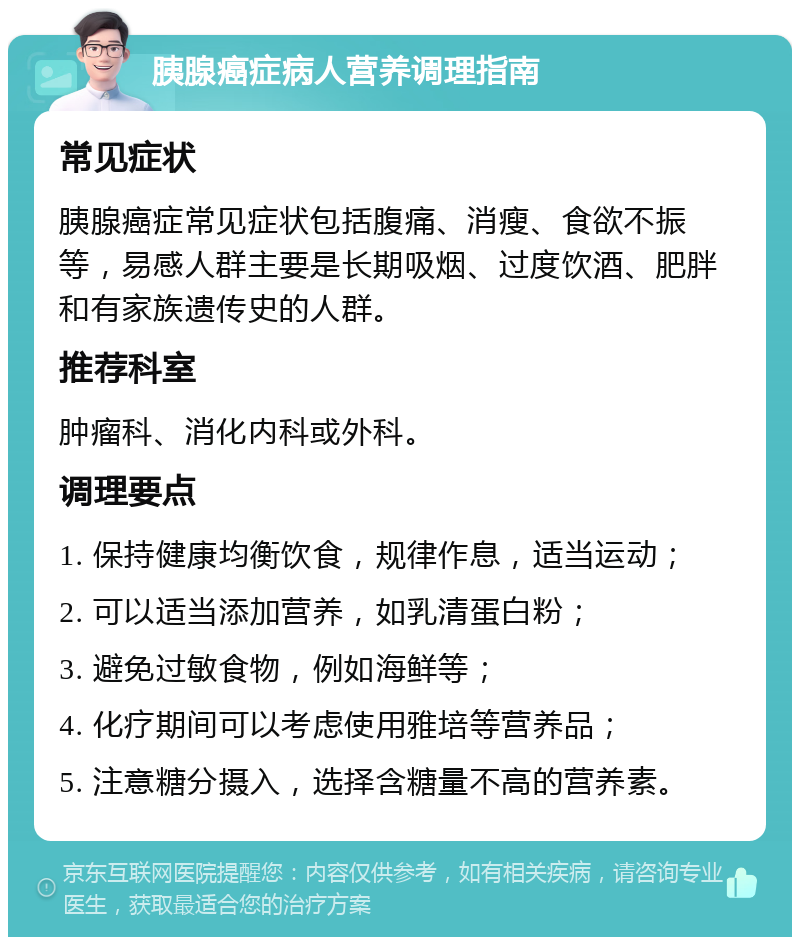 胰腺癌症病人营养调理指南 常见症状 胰腺癌症常见症状包括腹痛、消瘦、食欲不振等，易感人群主要是长期吸烟、过度饮酒、肥胖和有家族遗传史的人群。 推荐科室 肿瘤科、消化内科或外科。 调理要点 1. 保持健康均衡饮食，规律作息，适当运动； 2. 可以适当添加营养，如乳清蛋白粉； 3. 避免过敏食物，例如海鲜等； 4. 化疗期间可以考虑使用雅培等营养品； 5. 注意糖分摄入，选择含糖量不高的营养素。