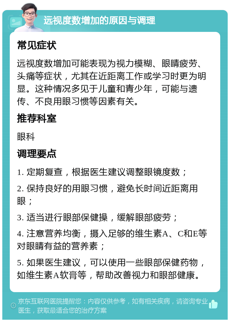 远视度数增加的原因与调理 常见症状 远视度数增加可能表现为视力模糊、眼睛疲劳、头痛等症状，尤其在近距离工作或学习时更为明显。这种情况多见于儿童和青少年，可能与遗传、不良用眼习惯等因素有关。 推荐科室 眼科 调理要点 1. 定期复查，根据医生建议调整眼镜度数； 2. 保持良好的用眼习惯，避免长时间近距离用眼； 3. 适当进行眼部保健操，缓解眼部疲劳； 4. 注意营养均衡，摄入足够的维生素A、C和E等对眼睛有益的营养素； 5. 如果医生建议，可以使用一些眼部保健药物，如维生素A软膏等，帮助改善视力和眼部健康。