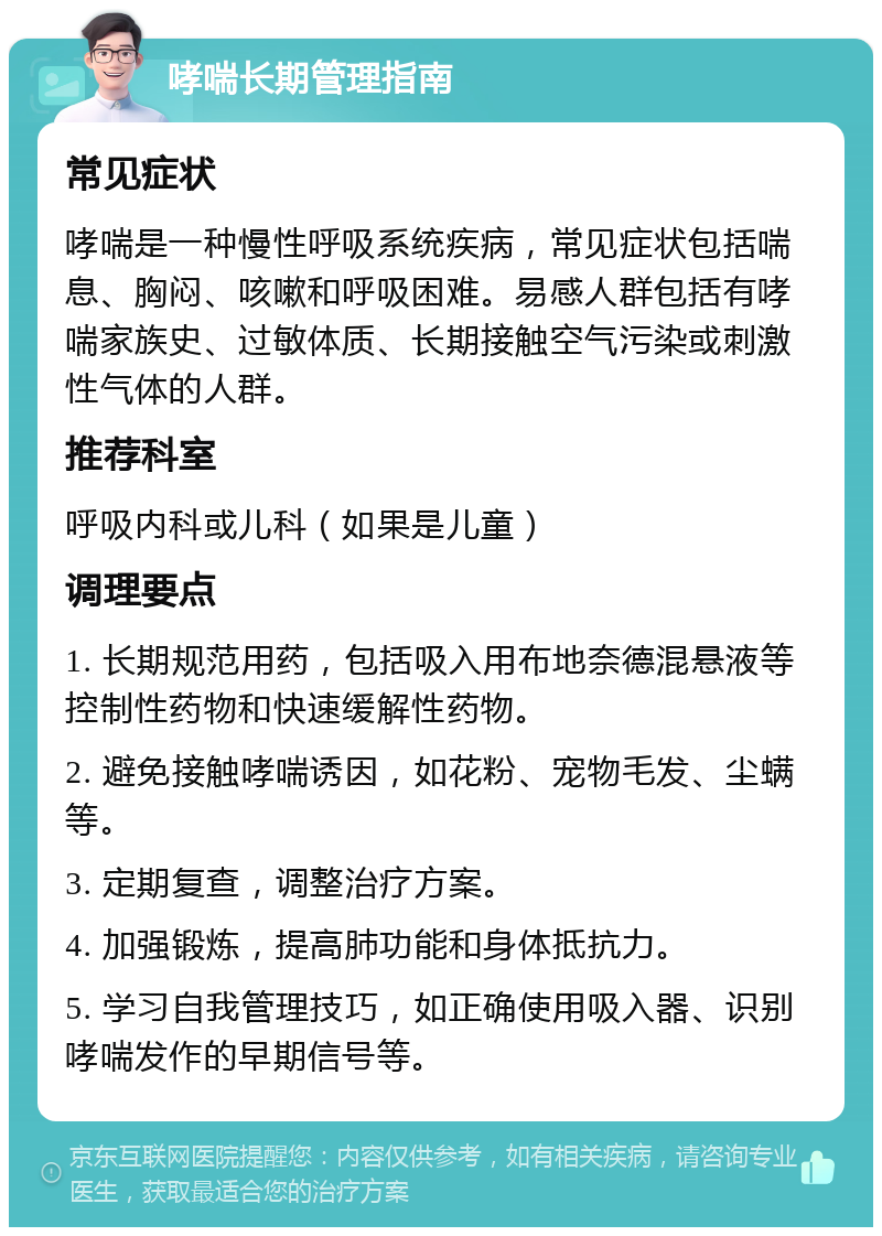 哮喘长期管理指南 常见症状 哮喘是一种慢性呼吸系统疾病，常见症状包括喘息、胸闷、咳嗽和呼吸困难。易感人群包括有哮喘家族史、过敏体质、长期接触空气污染或刺激性气体的人群。 推荐科室 呼吸内科或儿科（如果是儿童） 调理要点 1. 长期规范用药，包括吸入用布地奈德混悬液等控制性药物和快速缓解性药物。 2. 避免接触哮喘诱因，如花粉、宠物毛发、尘螨等。 3. 定期复查，调整治疗方案。 4. 加强锻炼，提高肺功能和身体抵抗力。 5. 学习自我管理技巧，如正确使用吸入器、识别哮喘发作的早期信号等。