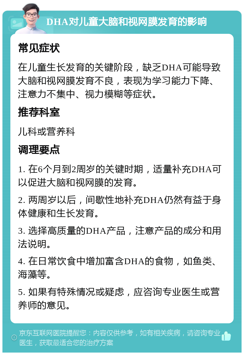 DHA对儿童大脑和视网膜发育的影响 常见症状 在儿童生长发育的关键阶段，缺乏DHA可能导致大脑和视网膜发育不良，表现为学习能力下降、注意力不集中、视力模糊等症状。 推荐科室 儿科或营养科 调理要点 1. 在6个月到2周岁的关键时期，适量补充DHA可以促进大脑和视网膜的发育。 2. 两周岁以后，间歇性地补充DHA仍然有益于身体健康和生长发育。 3. 选择高质量的DHA产品，注意产品的成分和用法说明。 4. 在日常饮食中增加富含DHA的食物，如鱼类、海藻等。 5. 如果有特殊情况或疑虑，应咨询专业医生或营养师的意见。