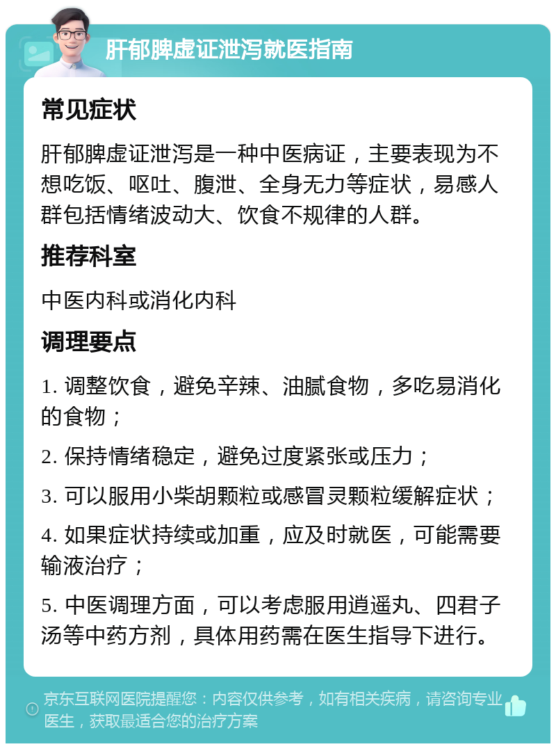 肝郁脾虚证泄泻就医指南 常见症状 肝郁脾虚证泄泻是一种中医病证，主要表现为不想吃饭、呕吐、腹泄、全身无力等症状，易感人群包括情绪波动大、饮食不规律的人群。 推荐科室 中医内科或消化内科 调理要点 1. 调整饮食，避免辛辣、油腻食物，多吃易消化的食物； 2. 保持情绪稳定，避免过度紧张或压力； 3. 可以服用小柴胡颗粒或感冒灵颗粒缓解症状； 4. 如果症状持续或加重，应及时就医，可能需要输液治疗； 5. 中医调理方面，可以考虑服用逍遥丸、四君子汤等中药方剂，具体用药需在医生指导下进行。