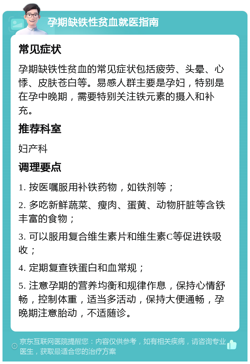 孕期缺铁性贫血就医指南 常见症状 孕期缺铁性贫血的常见症状包括疲劳、头晕、心悸、皮肤苍白等。易感人群主要是孕妇，特别是在孕中晚期，需要特别关注铁元素的摄入和补充。 推荐科室 妇产科 调理要点 1. 按医嘱服用补铁药物，如铁剂等； 2. 多吃新鲜蔬菜、瘦肉、蛋黄、动物肝脏等含铁丰富的食物； 3. 可以服用复合维生素片和维生素C等促进铁吸收； 4. 定期复查铁蛋白和血常规； 5. 注意孕期的营养均衡和规律作息，保持心情舒畅，控制体重，适当多活动，保持大便通畅，孕晚期注意胎动，不适随诊。