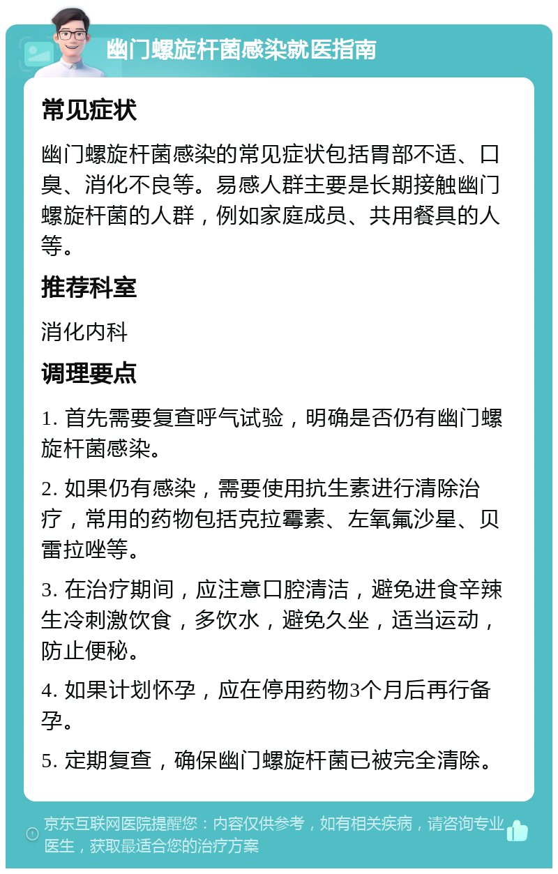 幽门螺旋杆菌感染就医指南 常见症状 幽门螺旋杆菌感染的常见症状包括胃部不适、口臭、消化不良等。易感人群主要是长期接触幽门螺旋杆菌的人群，例如家庭成员、共用餐具的人等。 推荐科室 消化内科 调理要点 1. 首先需要复查呼气试验，明确是否仍有幽门螺旋杆菌感染。 2. 如果仍有感染，需要使用抗生素进行清除治疗，常用的药物包括克拉霉素、左氧氟沙星、贝雷拉唑等。 3. 在治疗期间，应注意口腔清洁，避免进食辛辣生冷刺激饮食，多饮水，避免久坐，适当运动，防止便秘。 4. 如果计划怀孕，应在停用药物3个月后再行备孕。 5. 定期复查，确保幽门螺旋杆菌已被完全清除。