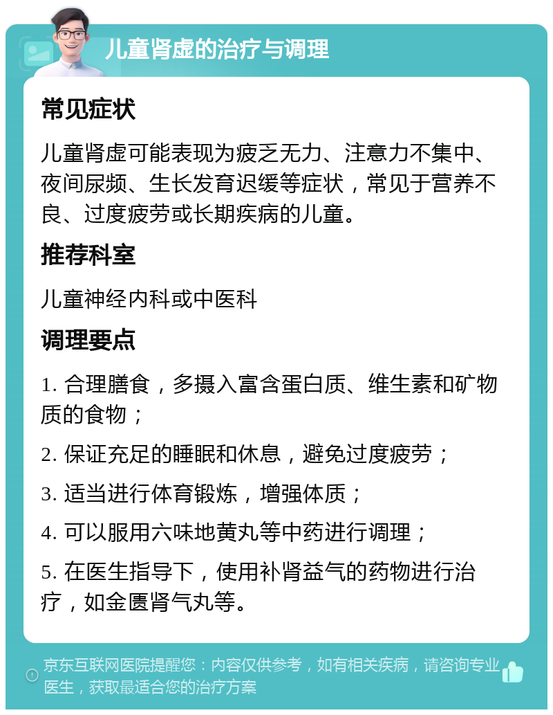 儿童肾虚的治疗与调理 常见症状 儿童肾虚可能表现为疲乏无力、注意力不集中、夜间尿频、生长发育迟缓等症状，常见于营养不良、过度疲劳或长期疾病的儿童。 推荐科室 儿童神经内科或中医科 调理要点 1. 合理膳食，多摄入富含蛋白质、维生素和矿物质的食物； 2. 保证充足的睡眠和休息，避免过度疲劳； 3. 适当进行体育锻炼，增强体质； 4. 可以服用六味地黄丸等中药进行调理； 5. 在医生指导下，使用补肾益气的药物进行治疗，如金匮肾气丸等。