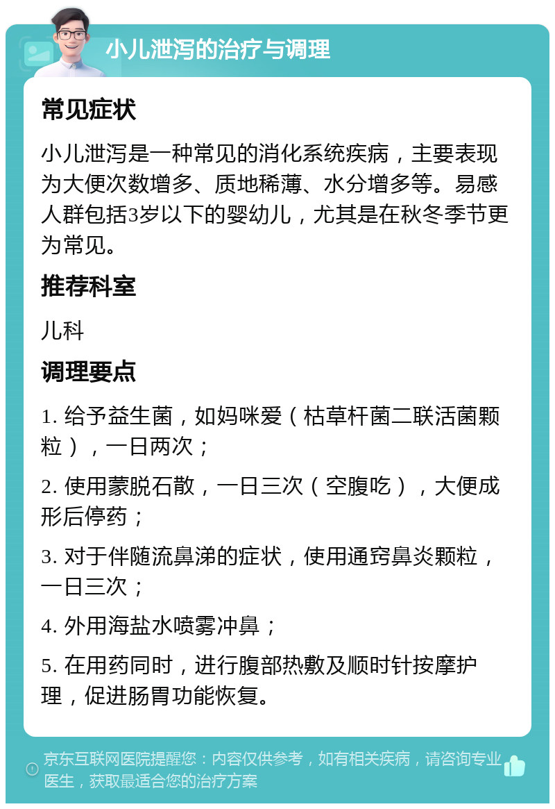 小儿泄泻的治疗与调理 常见症状 小儿泄泻是一种常见的消化系统疾病，主要表现为大便次数增多、质地稀薄、水分增多等。易感人群包括3岁以下的婴幼儿，尤其是在秋冬季节更为常见。 推荐科室 儿科 调理要点 1. 给予益生菌，如妈咪爱（枯草杆菌二联活菌颗粒），一日两次； 2. 使用蒙脱石散，一日三次（空腹吃），大便成形后停药； 3. 对于伴随流鼻涕的症状，使用通窍鼻炎颗粒，一日三次； 4. 外用海盐水喷雾冲鼻； 5. 在用药同时，进行腹部热敷及顺时针按摩护理，促进肠胃功能恢复。