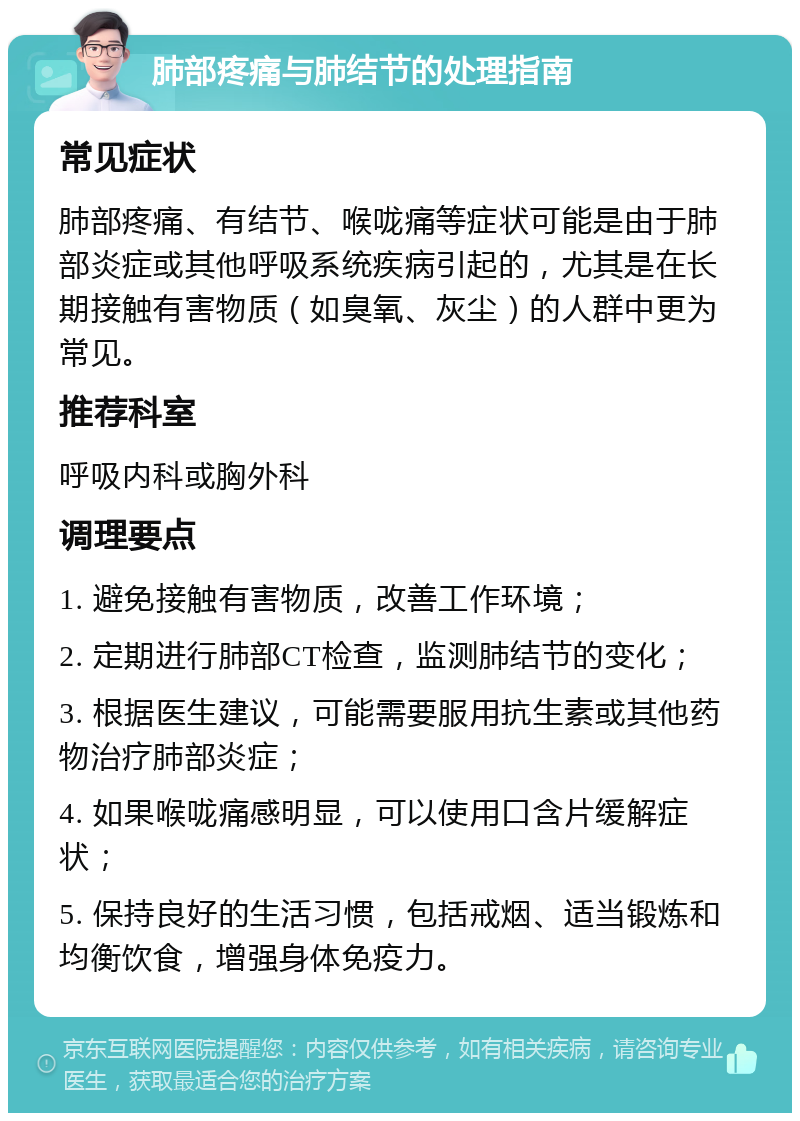 肺部疼痛与肺结节的处理指南 常见症状 肺部疼痛、有结节、喉咙痛等症状可能是由于肺部炎症或其他呼吸系统疾病引起的，尤其是在长期接触有害物质（如臭氧、灰尘）的人群中更为常见。 推荐科室 呼吸内科或胸外科 调理要点 1. 避免接触有害物质，改善工作环境； 2. 定期进行肺部CT检查，监测肺结节的变化； 3. 根据医生建议，可能需要服用抗生素或其他药物治疗肺部炎症； 4. 如果喉咙痛感明显，可以使用口含片缓解症状； 5. 保持良好的生活习惯，包括戒烟、适当锻炼和均衡饮食，增强身体免疫力。