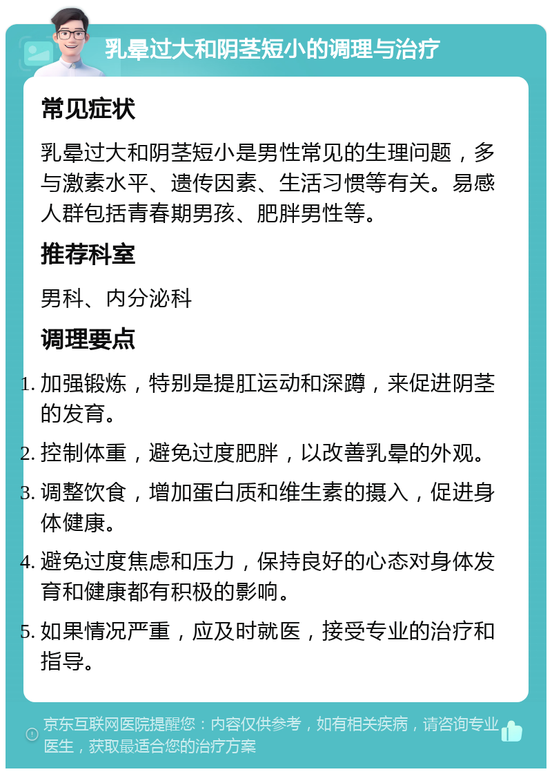 乳晕过大和阴茎短小的调理与治疗 常见症状 乳晕过大和阴茎短小是男性常见的生理问题，多与激素水平、遗传因素、生活习惯等有关。易感人群包括青春期男孩、肥胖男性等。 推荐科室 男科、内分泌科 调理要点 加强锻炼，特别是提肛运动和深蹲，来促进阴茎的发育。 控制体重，避免过度肥胖，以改善乳晕的外观。 调整饮食，增加蛋白质和维生素的摄入，促进身体健康。 避免过度焦虑和压力，保持良好的心态对身体发育和健康都有积极的影响。 如果情况严重，应及时就医，接受专业的治疗和指导。