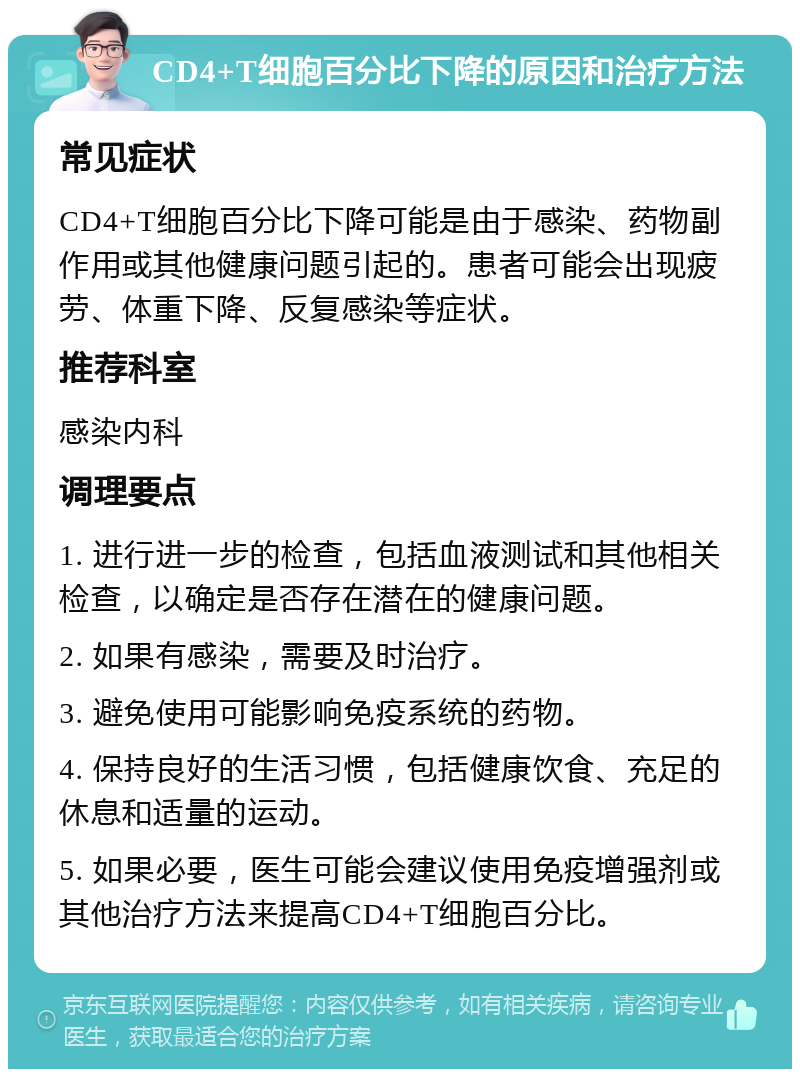 CD4+T细胞百分比下降的原因和治疗方法 常见症状 CD4+T细胞百分比下降可能是由于感染、药物副作用或其他健康问题引起的。患者可能会出现疲劳、体重下降、反复感染等症状。 推荐科室 感染内科 调理要点 1. 进行进一步的检查，包括血液测试和其他相关检查，以确定是否存在潜在的健康问题。 2. 如果有感染，需要及时治疗。 3. 避免使用可能影响免疫系统的药物。 4. 保持良好的生活习惯，包括健康饮食、充足的休息和适量的运动。 5. 如果必要，医生可能会建议使用免疫增强剂或其他治疗方法来提高CD4+T细胞百分比。