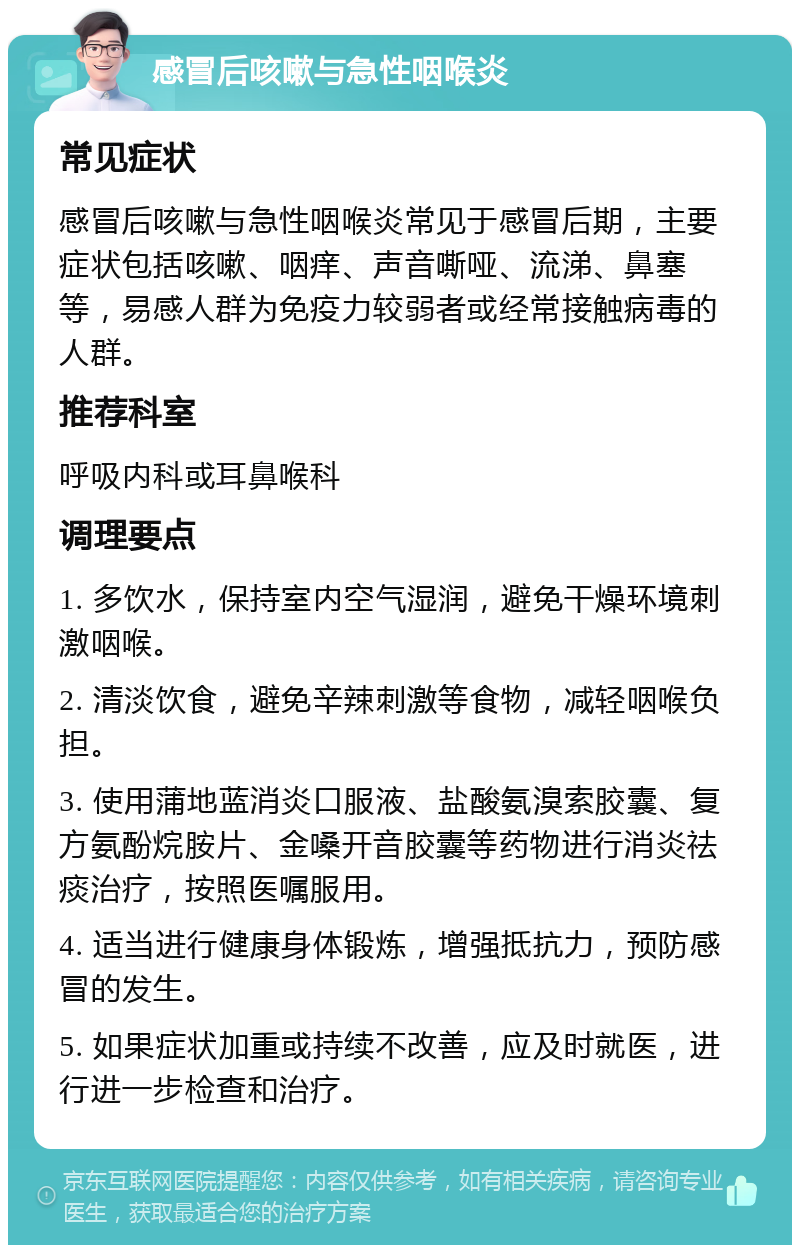 感冒后咳嗽与急性咽喉炎 常见症状 感冒后咳嗽与急性咽喉炎常见于感冒后期，主要症状包括咳嗽、咽痒、声音嘶哑、流涕、鼻塞等，易感人群为免疫力较弱者或经常接触病毒的人群。 推荐科室 呼吸内科或耳鼻喉科 调理要点 1. 多饮水，保持室内空气湿润，避免干燥环境刺激咽喉。 2. 清淡饮食，避免辛辣刺激等食物，减轻咽喉负担。 3. 使用蒲地蓝消炎口服液、盐酸氨溴索胶囊、复方氨酚烷胺片、金嗓开音胶囊等药物进行消炎祛痰治疗，按照医嘱服用。 4. 适当进行健康身体锻炼，增强抵抗力，预防感冒的发生。 5. 如果症状加重或持续不改善，应及时就医，进行进一步检查和治疗。