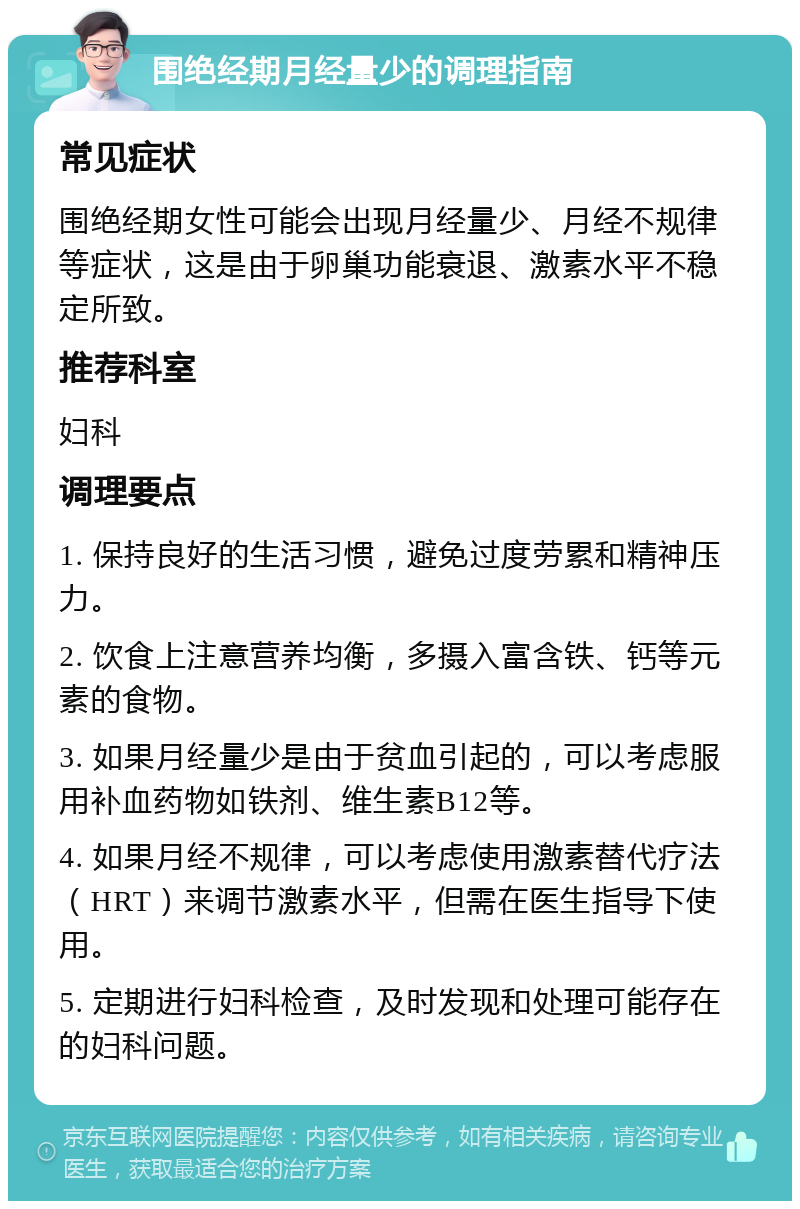 围绝经期月经量少的调理指南 常见症状 围绝经期女性可能会出现月经量少、月经不规律等症状，这是由于卵巢功能衰退、激素水平不稳定所致。 推荐科室 妇科 调理要点 1. 保持良好的生活习惯，避免过度劳累和精神压力。 2. 饮食上注意营养均衡，多摄入富含铁、钙等元素的食物。 3. 如果月经量少是由于贫血引起的，可以考虑服用补血药物如铁剂、维生素B12等。 4. 如果月经不规律，可以考虑使用激素替代疗法（HRT）来调节激素水平，但需在医生指导下使用。 5. 定期进行妇科检查，及时发现和处理可能存在的妇科问题。