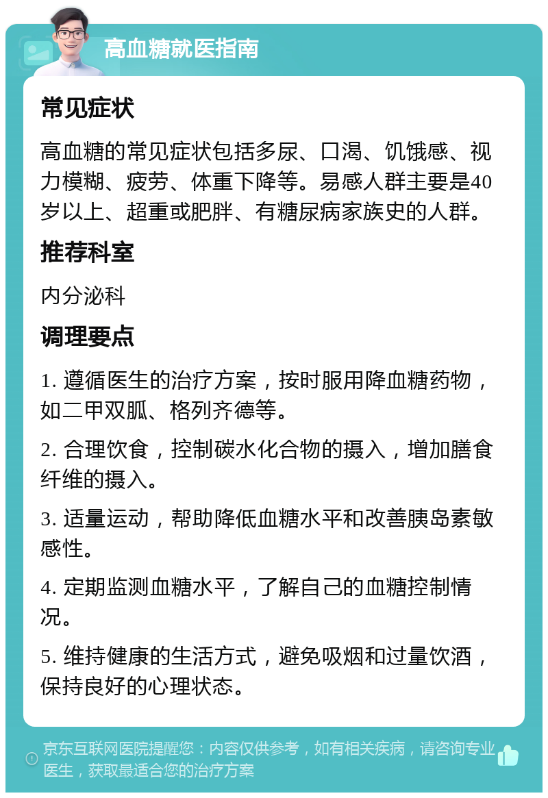 高血糖就医指南 常见症状 高血糖的常见症状包括多尿、口渴、饥饿感、视力模糊、疲劳、体重下降等。易感人群主要是40岁以上、超重或肥胖、有糖尿病家族史的人群。 推荐科室 内分泌科 调理要点 1. 遵循医生的治疗方案，按时服用降血糖药物，如二甲双胍、格列齐德等。 2. 合理饮食，控制碳水化合物的摄入，增加膳食纤维的摄入。 3. 适量运动，帮助降低血糖水平和改善胰岛素敏感性。 4. 定期监测血糖水平，了解自己的血糖控制情况。 5. 维持健康的生活方式，避免吸烟和过量饮酒，保持良好的心理状态。