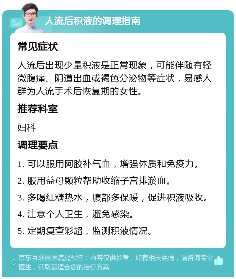 人流后积液的调理指南 常见症状 人流后出现少量积液是正常现象，可能伴随有轻微腹痛、阴道出血或褐色分泌物等症状，易感人群为人流手术后恢复期的女性。 推荐科室 妇科 调理要点 1. 可以服用阿胶补气血，增强体质和免疫力。 2. 服用益母颗粒帮助收缩子宫排淤血。 3. 多喝红糖热水，腹部多保暖，促进积液吸收。 4. 注意个人卫生，避免感染。 5. 定期复查彩超，监测积液情况。