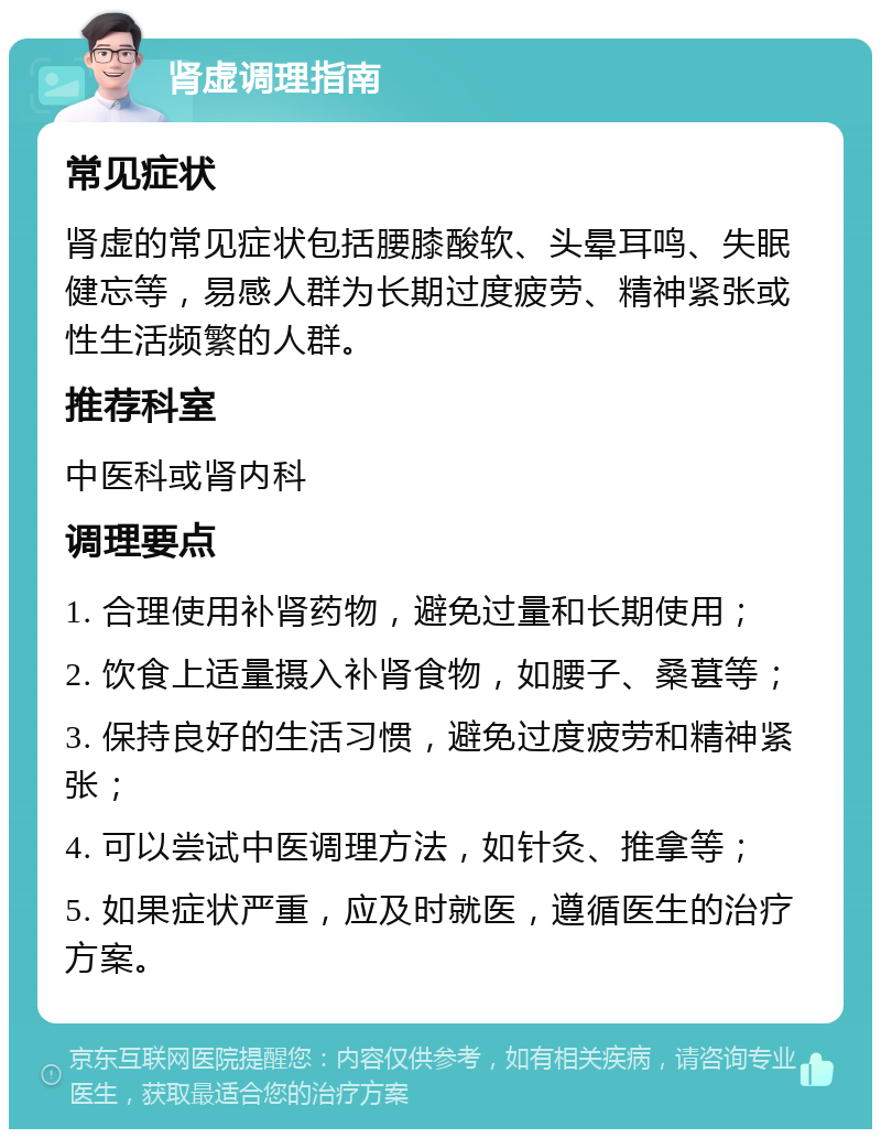 肾虚调理指南 常见症状 肾虚的常见症状包括腰膝酸软、头晕耳鸣、失眠健忘等，易感人群为长期过度疲劳、精神紧张或性生活频繁的人群。 推荐科室 中医科或肾内科 调理要点 1. 合理使用补肾药物，避免过量和长期使用； 2. 饮食上适量摄入补肾食物，如腰子、桑葚等； 3. 保持良好的生活习惯，避免过度疲劳和精神紧张； 4. 可以尝试中医调理方法，如针灸、推拿等； 5. 如果症状严重，应及时就医，遵循医生的治疗方案。