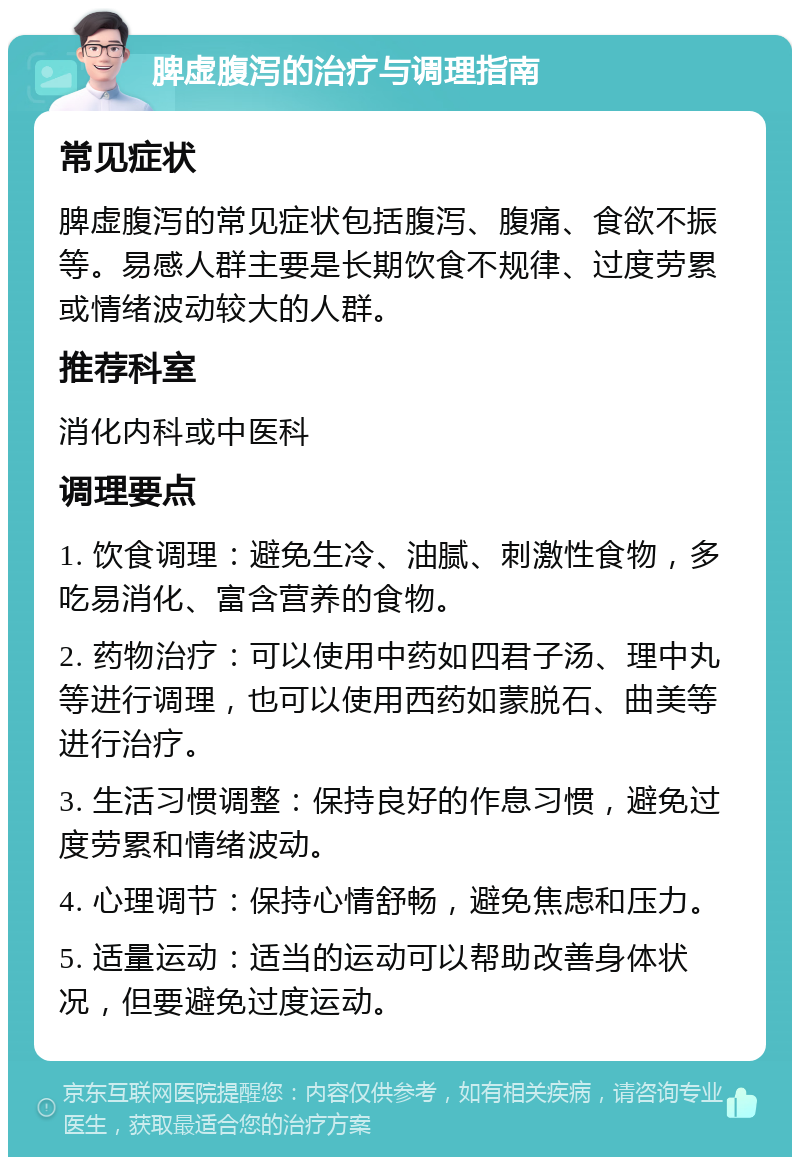 脾虚腹泻的治疗与调理指南 常见症状 脾虚腹泻的常见症状包括腹泻、腹痛、食欲不振等。易感人群主要是长期饮食不规律、过度劳累或情绪波动较大的人群。 推荐科室 消化内科或中医科 调理要点 1. 饮食调理：避免生冷、油腻、刺激性食物，多吃易消化、富含营养的食物。 2. 药物治疗：可以使用中药如四君子汤、理中丸等进行调理，也可以使用西药如蒙脱石、曲美等进行治疗。 3. 生活习惯调整：保持良好的作息习惯，避免过度劳累和情绪波动。 4. 心理调节：保持心情舒畅，避免焦虑和压力。 5. 适量运动：适当的运动可以帮助改善身体状况，但要避免过度运动。