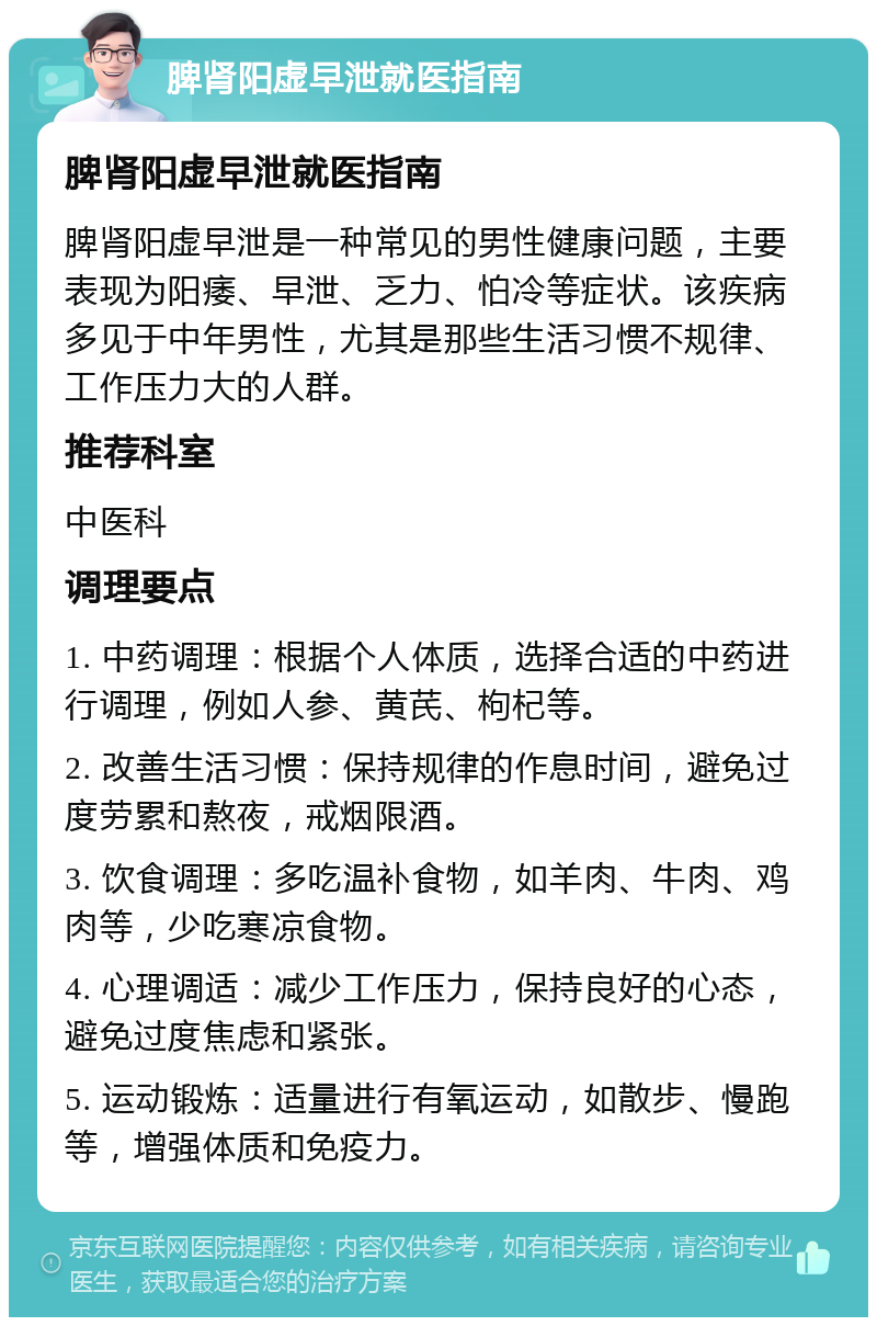 脾肾阳虚早泄就医指南 脾肾阳虚早泄就医指南 脾肾阳虚早泄是一种常见的男性健康问题，主要表现为阳痿、早泄、乏力、怕冷等症状。该疾病多见于中年男性，尤其是那些生活习惯不规律、工作压力大的人群。 推荐科室 中医科 调理要点 1. 中药调理：根据个人体质，选择合适的中药进行调理，例如人参、黄芪、枸杞等。 2. 改善生活习惯：保持规律的作息时间，避免过度劳累和熬夜，戒烟限酒。 3. 饮食调理：多吃温补食物，如羊肉、牛肉、鸡肉等，少吃寒凉食物。 4. 心理调适：减少工作压力，保持良好的心态，避免过度焦虑和紧张。 5. 运动锻炼：适量进行有氧运动，如散步、慢跑等，增强体质和免疫力。