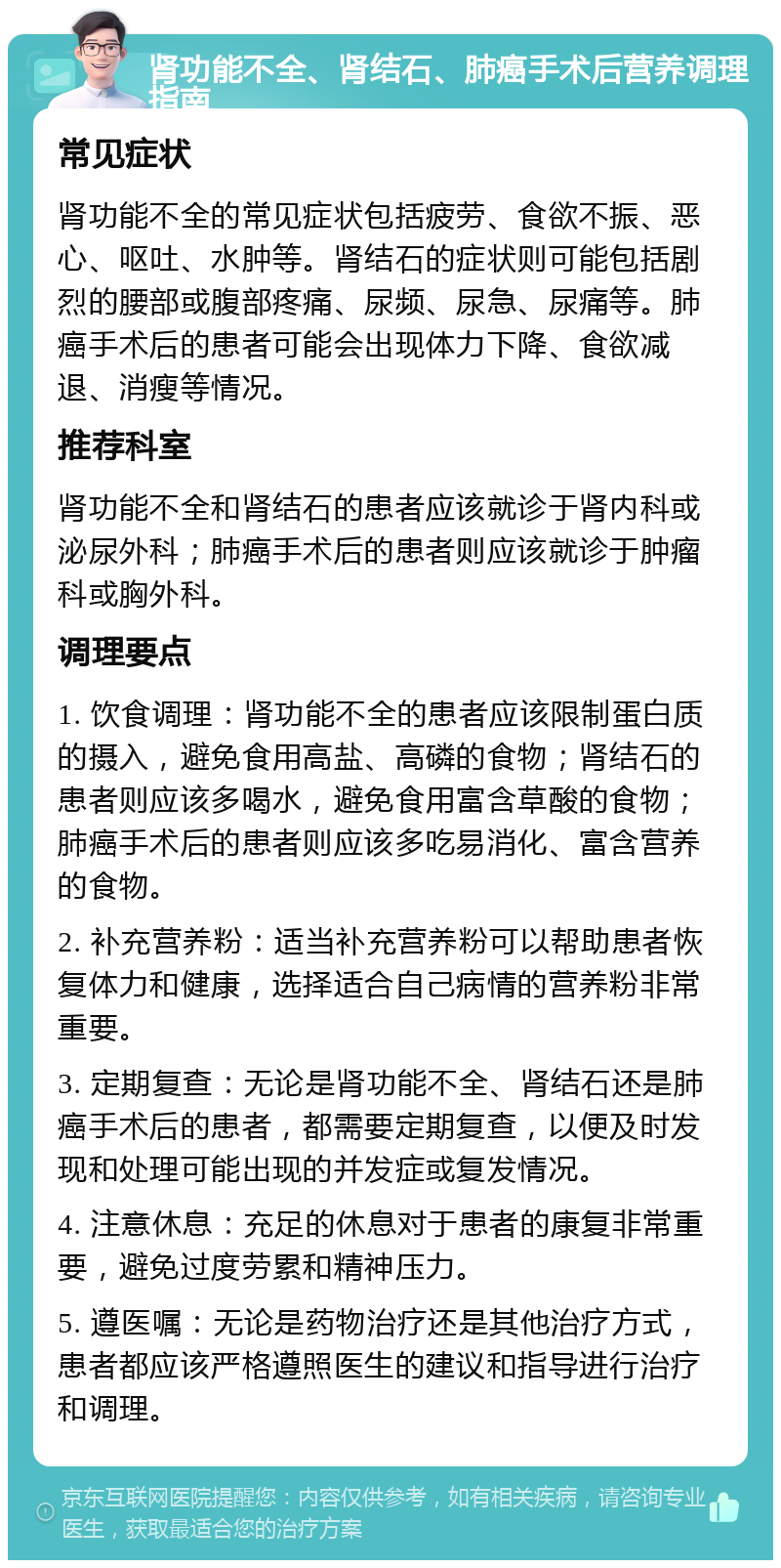 肾功能不全、肾结石、肺癌手术后营养调理指南 常见症状 肾功能不全的常见症状包括疲劳、食欲不振、恶心、呕吐、水肿等。肾结石的症状则可能包括剧烈的腰部或腹部疼痛、尿频、尿急、尿痛等。肺癌手术后的患者可能会出现体力下降、食欲减退、消瘦等情况。 推荐科室 肾功能不全和肾结石的患者应该就诊于肾内科或泌尿外科；肺癌手术后的患者则应该就诊于肿瘤科或胸外科。 调理要点 1. 饮食调理：肾功能不全的患者应该限制蛋白质的摄入，避免食用高盐、高磷的食物；肾结石的患者则应该多喝水，避免食用富含草酸的食物；肺癌手术后的患者则应该多吃易消化、富含营养的食物。 2. 补充营养粉：适当补充营养粉可以帮助患者恢复体力和健康，选择适合自己病情的营养粉非常重要。 3. 定期复查：无论是肾功能不全、肾结石还是肺癌手术后的患者，都需要定期复查，以便及时发现和处理可能出现的并发症或复发情况。 4. 注意休息：充足的休息对于患者的康复非常重要，避免过度劳累和精神压力。 5. 遵医嘱：无论是药物治疗还是其他治疗方式，患者都应该严格遵照医生的建议和指导进行治疗和调理。