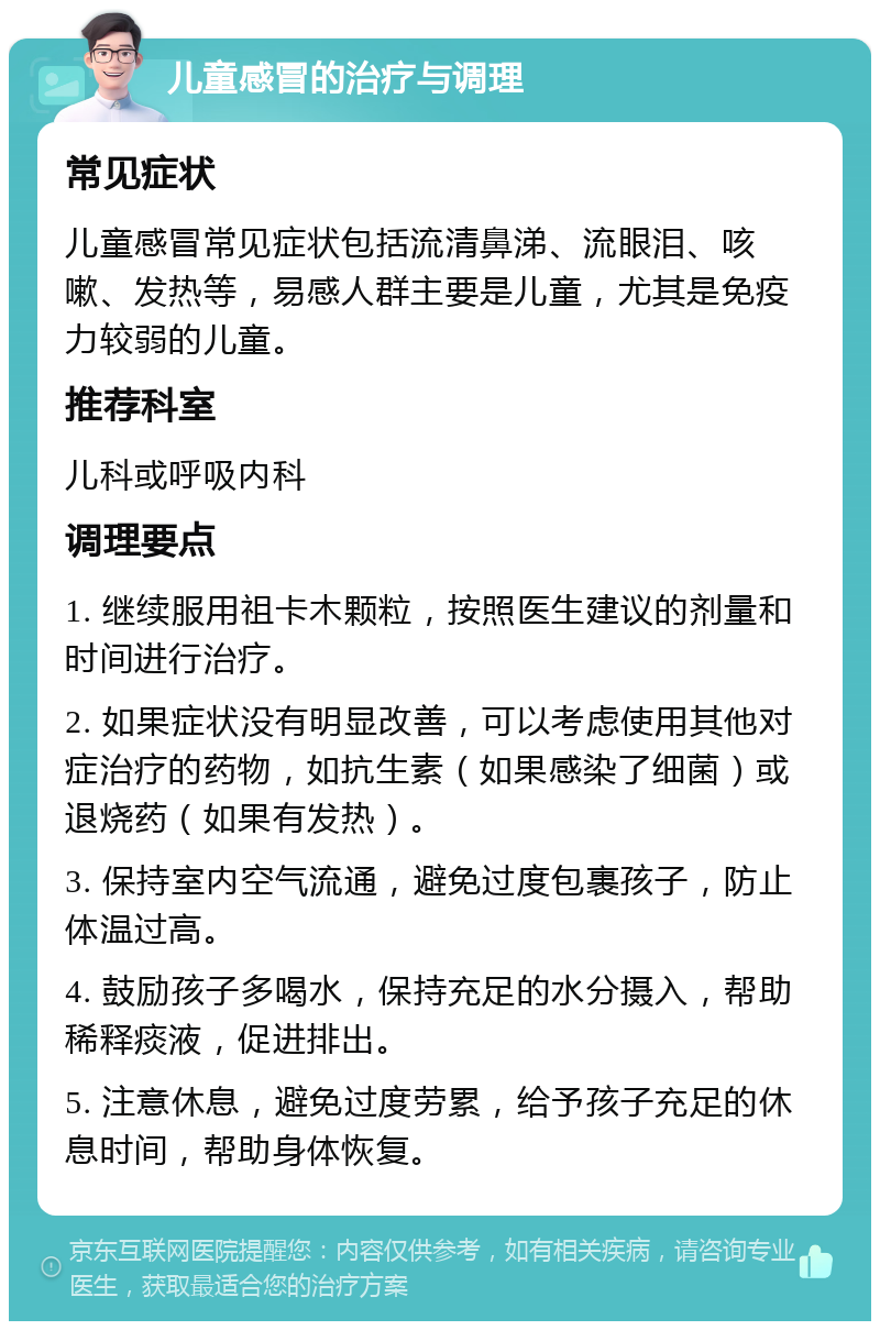 儿童感冒的治疗与调理 常见症状 儿童感冒常见症状包括流清鼻涕、流眼泪、咳嗽、发热等，易感人群主要是儿童，尤其是免疫力较弱的儿童。 推荐科室 儿科或呼吸内科 调理要点 1. 继续服用祖卡木颗粒，按照医生建议的剂量和时间进行治疗。 2. 如果症状没有明显改善，可以考虑使用其他对症治疗的药物，如抗生素（如果感染了细菌）或退烧药（如果有发热）。 3. 保持室内空气流通，避免过度包裹孩子，防止体温过高。 4. 鼓励孩子多喝水，保持充足的水分摄入，帮助稀释痰液，促进排出。 5. 注意休息，避免过度劳累，给予孩子充足的休息时间，帮助身体恢复。