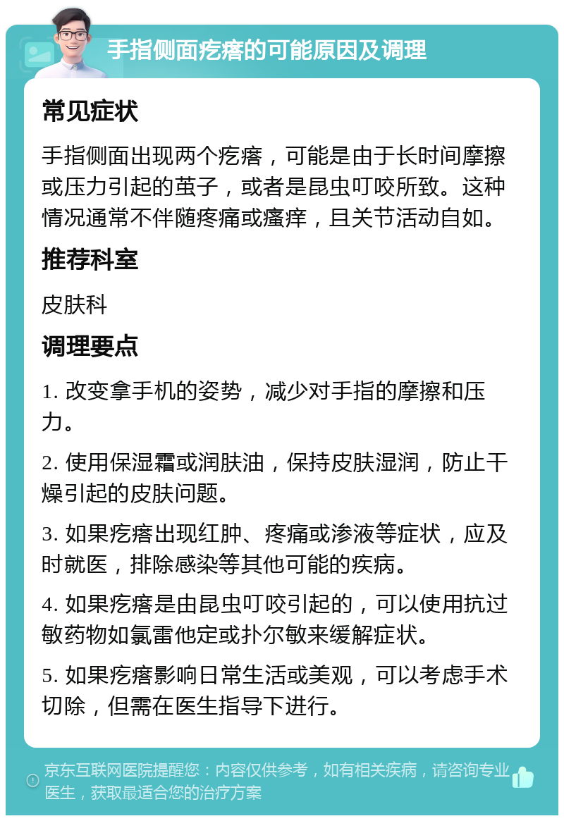 手指侧面疙瘩的可能原因及调理 常见症状 手指侧面出现两个疙瘩，可能是由于长时间摩擦或压力引起的茧子，或者是昆虫叮咬所致。这种情况通常不伴随疼痛或瘙痒，且关节活动自如。 推荐科室 皮肤科 调理要点 1. 改变拿手机的姿势，减少对手指的摩擦和压力。 2. 使用保湿霜或润肤油，保持皮肤湿润，防止干燥引起的皮肤问题。 3. 如果疙瘩出现红肿、疼痛或渗液等症状，应及时就医，排除感染等其他可能的疾病。 4. 如果疙瘩是由昆虫叮咬引起的，可以使用抗过敏药物如氯雷他定或扑尔敏来缓解症状。 5. 如果疙瘩影响日常生活或美观，可以考虑手术切除，但需在医生指导下进行。