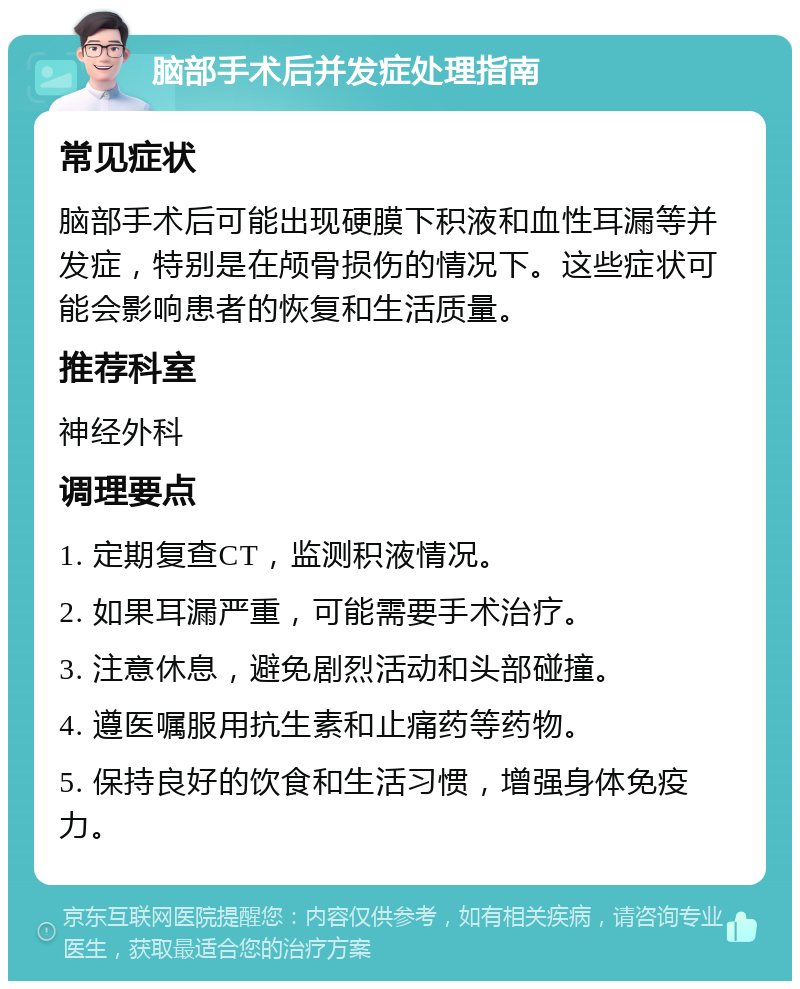 脑部手术后并发症处理指南 常见症状 脑部手术后可能出现硬膜下积液和血性耳漏等并发症，特别是在颅骨损伤的情况下。这些症状可能会影响患者的恢复和生活质量。 推荐科室 神经外科 调理要点 1. 定期复查CT，监测积液情况。 2. 如果耳漏严重，可能需要手术治疗。 3. 注意休息，避免剧烈活动和头部碰撞。 4. 遵医嘱服用抗生素和止痛药等药物。 5. 保持良好的饮食和生活习惯，增强身体免疫力。