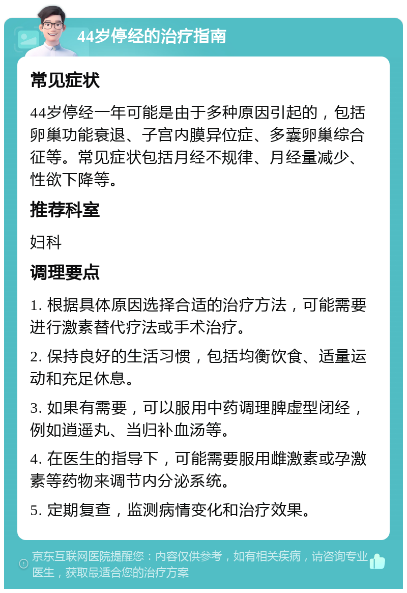 44岁停经的治疗指南 常见症状 44岁停经一年可能是由于多种原因引起的，包括卵巢功能衰退、子宫内膜异位症、多囊卵巢综合征等。常见症状包括月经不规律、月经量减少、性欲下降等。 推荐科室 妇科 调理要点 1. 根据具体原因选择合适的治疗方法，可能需要进行激素替代疗法或手术治疗。 2. 保持良好的生活习惯，包括均衡饮食、适量运动和充足休息。 3. 如果有需要，可以服用中药调理脾虚型闭经，例如逍遥丸、当归补血汤等。 4. 在医生的指导下，可能需要服用雌激素或孕激素等药物来调节内分泌系统。 5. 定期复查，监测病情变化和治疗效果。