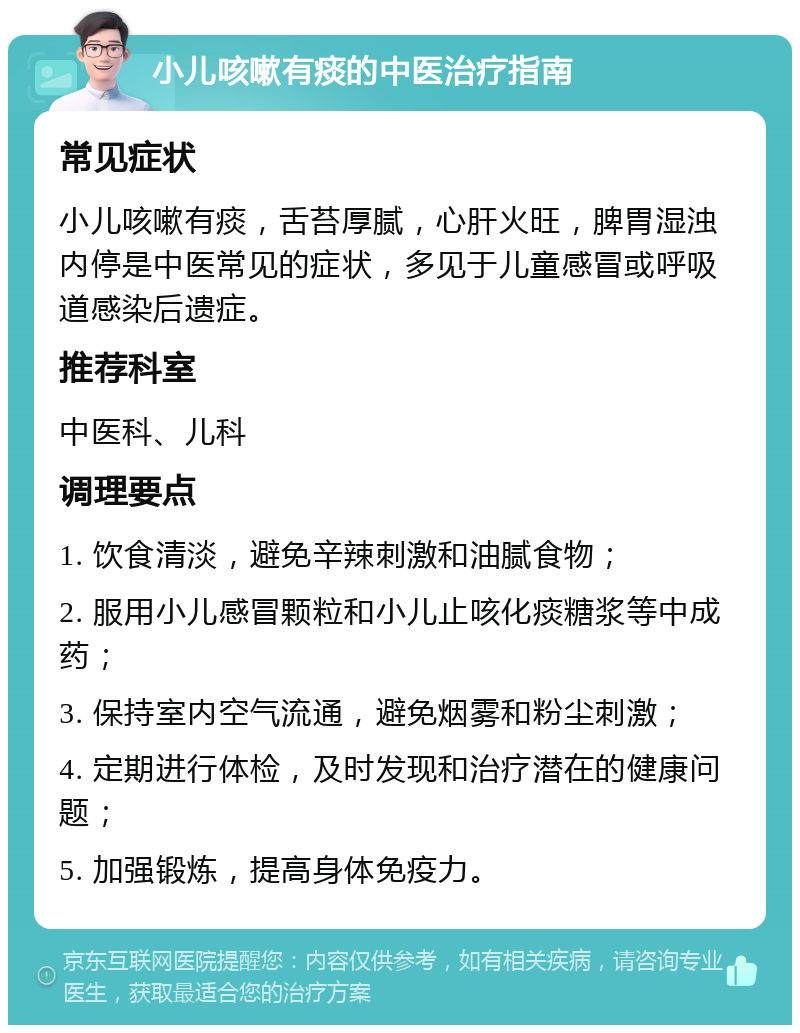 小儿咳嗽有痰的中医治疗指南 常见症状 小儿咳嗽有痰，舌苔厚腻，心肝火旺，脾胃湿浊内停是中医常见的症状，多见于儿童感冒或呼吸道感染后遗症。 推荐科室 中医科、儿科 调理要点 1. 饮食清淡，避免辛辣刺激和油腻食物； 2. 服用小儿感冒颗粒和小儿止咳化痰糖浆等中成药； 3. 保持室内空气流通，避免烟雾和粉尘刺激； 4. 定期进行体检，及时发现和治疗潜在的健康问题； 5. 加强锻炼，提高身体免疫力。