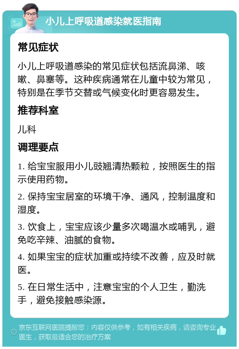 小儿上呼吸道感染就医指南 常见症状 小儿上呼吸道感染的常见症状包括流鼻涕、咳嗽、鼻塞等。这种疾病通常在儿童中较为常见，特别是在季节交替或气候变化时更容易发生。 推荐科室 儿科 调理要点 1. 给宝宝服用小儿豉翘清热颗粒，按照医生的指示使用药物。 2. 保持宝宝居室的环境干净、通风，控制温度和湿度。 3. 饮食上，宝宝应该少量多次喝温水或哺乳，避免吃辛辣、油腻的食物。 4. 如果宝宝的症状加重或持续不改善，应及时就医。 5. 在日常生活中，注意宝宝的个人卫生，勤洗手，避免接触感染源。