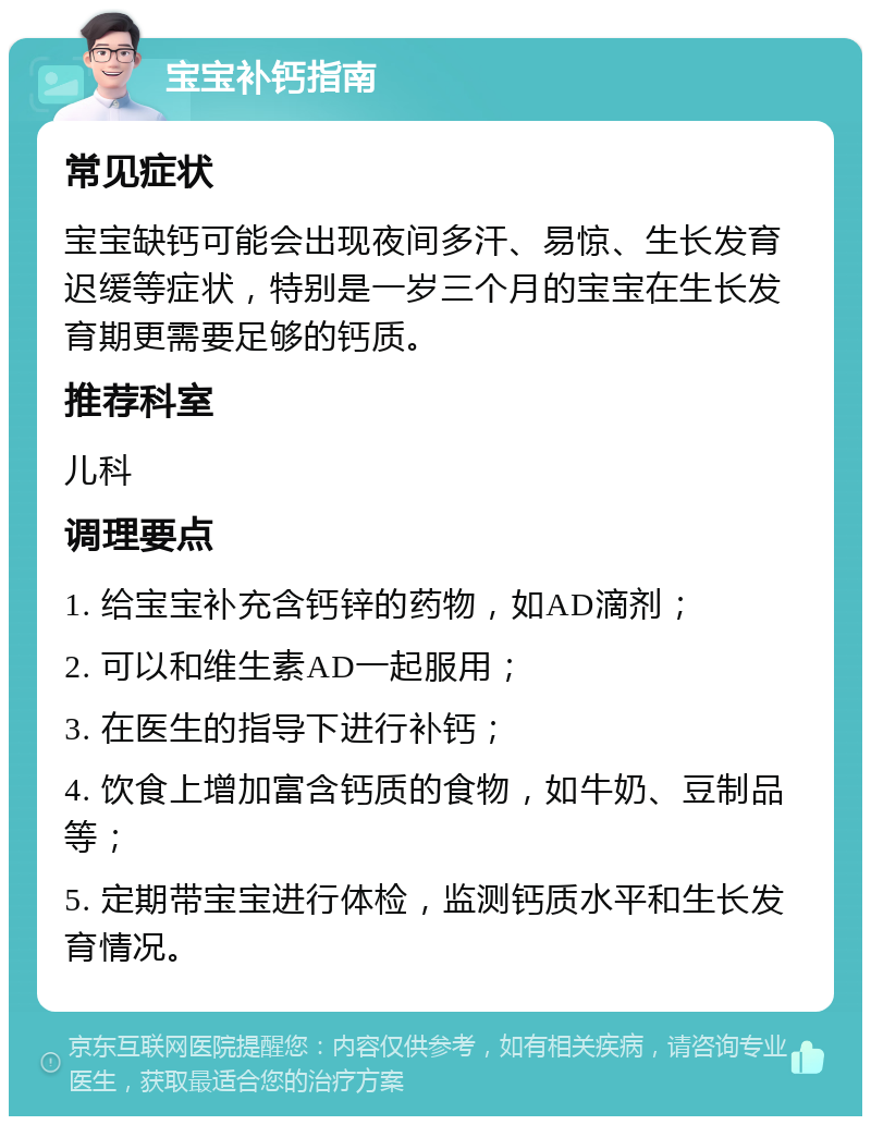 宝宝补钙指南 常见症状 宝宝缺钙可能会出现夜间多汗、易惊、生长发育迟缓等症状，特别是一岁三个月的宝宝在生长发育期更需要足够的钙质。 推荐科室 儿科 调理要点 1. 给宝宝补充含钙锌的药物，如AD滴剂； 2. 可以和维生素AD一起服用； 3. 在医生的指导下进行补钙； 4. 饮食上增加富含钙质的食物，如牛奶、豆制品等； 5. 定期带宝宝进行体检，监测钙质水平和生长发育情况。