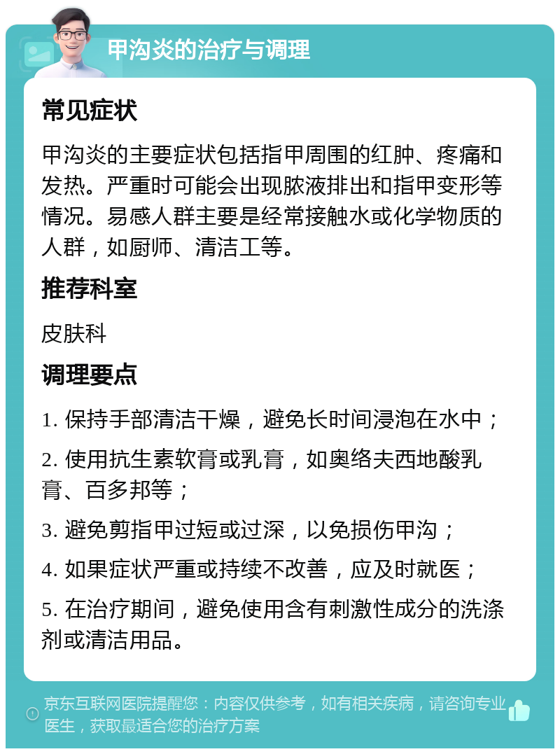 甲沟炎的治疗与调理 常见症状 甲沟炎的主要症状包括指甲周围的红肿、疼痛和发热。严重时可能会出现脓液排出和指甲变形等情况。易感人群主要是经常接触水或化学物质的人群，如厨师、清洁工等。 推荐科室 皮肤科 调理要点 1. 保持手部清洁干燥，避免长时间浸泡在水中； 2. 使用抗生素软膏或乳膏，如奥络夫西地酸乳膏、百多邦等； 3. 避免剪指甲过短或过深，以免损伤甲沟； 4. 如果症状严重或持续不改善，应及时就医； 5. 在治疗期间，避免使用含有刺激性成分的洗涤剂或清洁用品。