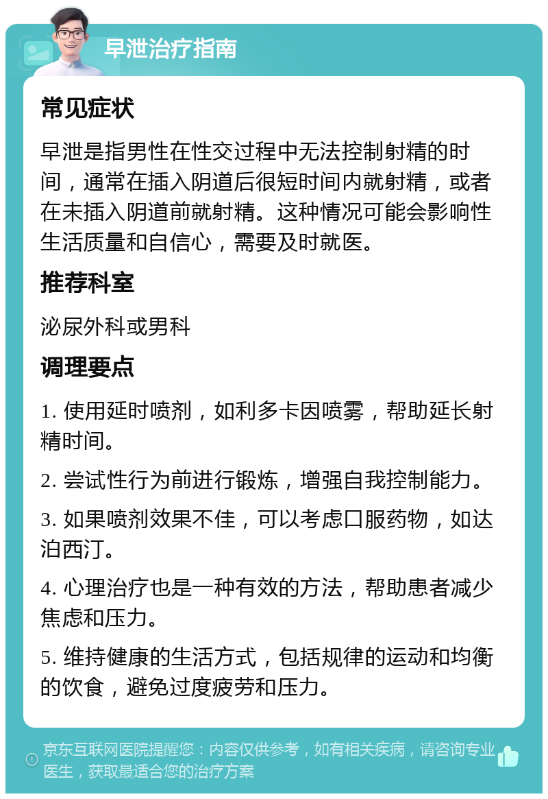 早泄治疗指南 常见症状 早泄是指男性在性交过程中无法控制射精的时间，通常在插入阴道后很短时间内就射精，或者在未插入阴道前就射精。这种情况可能会影响性生活质量和自信心，需要及时就医。 推荐科室 泌尿外科或男科 调理要点 1. 使用延时喷剂，如利多卡因喷雾，帮助延长射精时间。 2. 尝试性行为前进行锻炼，增强自我控制能力。 3. 如果喷剂效果不佳，可以考虑口服药物，如达泊西汀。 4. 心理治疗也是一种有效的方法，帮助患者减少焦虑和压力。 5. 维持健康的生活方式，包括规律的运动和均衡的饮食，避免过度疲劳和压力。