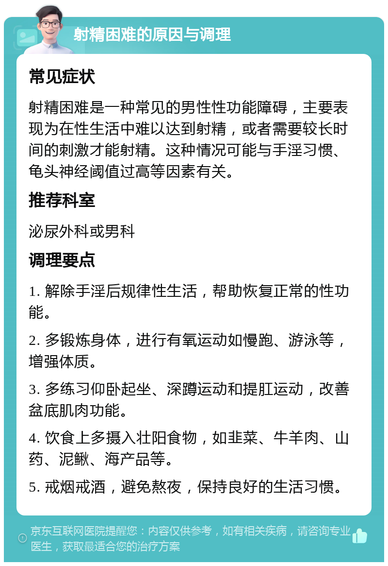 射精困难的原因与调理 常见症状 射精困难是一种常见的男性性功能障碍，主要表现为在性生活中难以达到射精，或者需要较长时间的刺激才能射精。这种情况可能与手淫习惯、龟头神经阈值过高等因素有关。 推荐科室 泌尿外科或男科 调理要点 1. 解除手淫后规律性生活，帮助恢复正常的性功能。 2. 多锻炼身体，进行有氧运动如慢跑、游泳等，增强体质。 3. 多练习仰卧起坐、深蹲运动和提肛运动，改善盆底肌肉功能。 4. 饮食上多摄入壮阳食物，如韭菜、牛羊肉、山药、泥鳅、海产品等。 5. 戒烟戒酒，避免熬夜，保持良好的生活习惯。