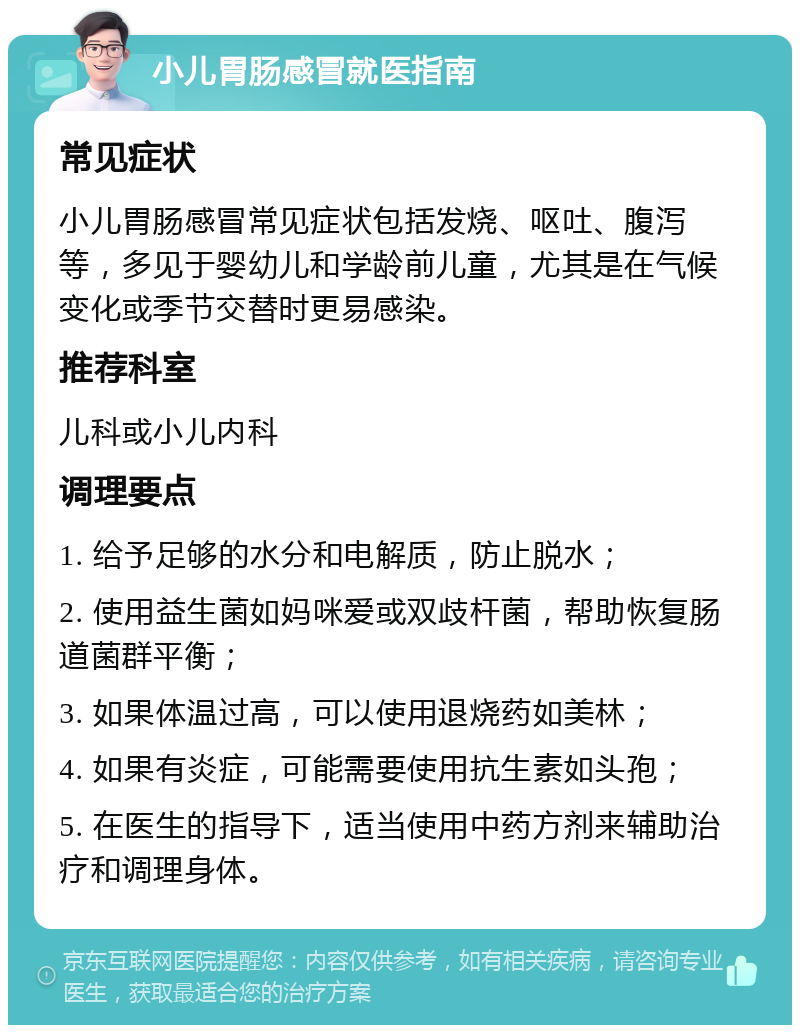 小儿胃肠感冒就医指南 常见症状 小儿胃肠感冒常见症状包括发烧、呕吐、腹泻等，多见于婴幼儿和学龄前儿童，尤其是在气候变化或季节交替时更易感染。 推荐科室 儿科或小儿内科 调理要点 1. 给予足够的水分和电解质，防止脱水； 2. 使用益生菌如妈咪爱或双歧杆菌，帮助恢复肠道菌群平衡； 3. 如果体温过高，可以使用退烧药如美林； 4. 如果有炎症，可能需要使用抗生素如头孢； 5. 在医生的指导下，适当使用中药方剂来辅助治疗和调理身体。