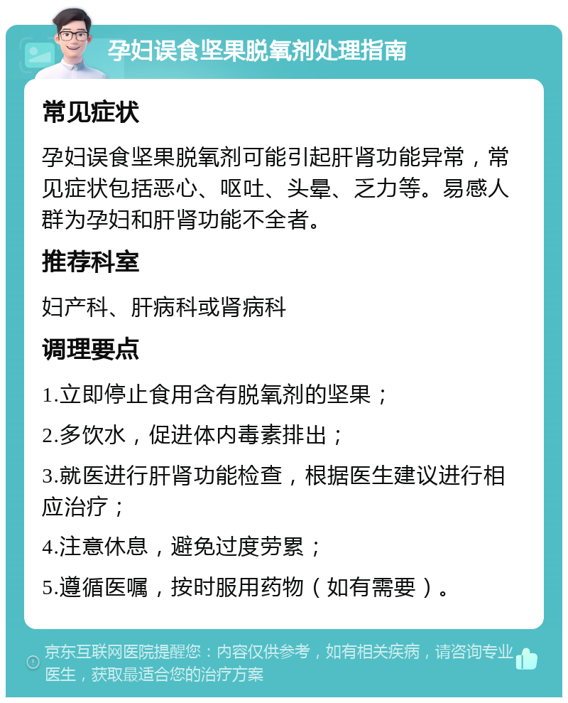 孕妇误食坚果脱氧剂处理指南 常见症状 孕妇误食坚果脱氧剂可能引起肝肾功能异常，常见症状包括恶心、呕吐、头晕、乏力等。易感人群为孕妇和肝肾功能不全者。 推荐科室 妇产科、肝病科或肾病科 调理要点 1.立即停止食用含有脱氧剂的坚果； 2.多饮水，促进体内毒素排出； 3.就医进行肝肾功能检查，根据医生建议进行相应治疗； 4.注意休息，避免过度劳累； 5.遵循医嘱，按时服用药物（如有需要）。