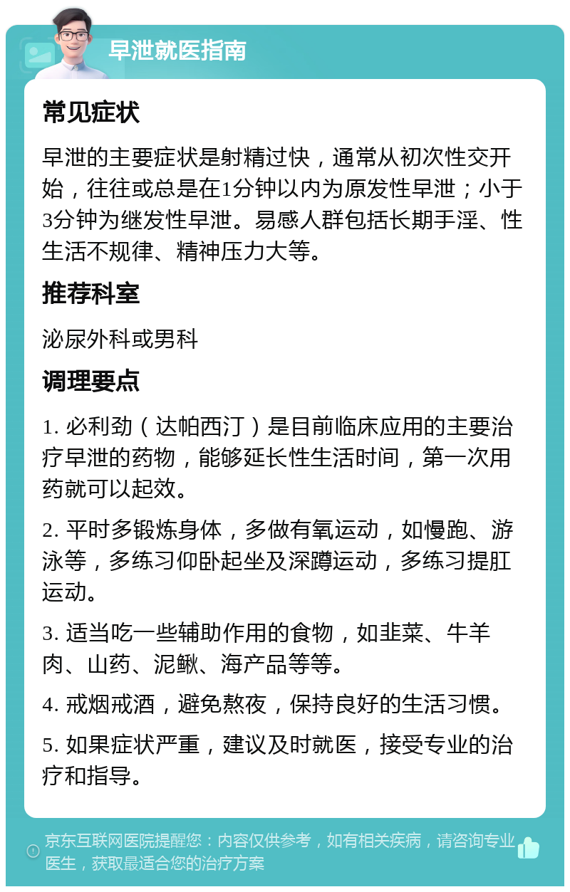 早泄就医指南 常见症状 早泄的主要症状是射精过快，通常从初次性交开始，往往或总是在1分钟以内为原发性早泄；小于3分钟为继发性早泄。易感人群包括长期手淫、性生活不规律、精神压力大等。 推荐科室 泌尿外科或男科 调理要点 1. 必利劲（达帕西汀）是目前临床应用的主要治疗早泄的药物，能够延长性生活时间，第一次用药就可以起效。 2. 平时多锻炼身体，多做有氧运动，如慢跑、游泳等，多练习仰卧起坐及深蹲运动，多练习提肛运动。 3. 适当吃一些辅助作用的食物，如韭菜、牛羊肉、山药、泥鳅、海产品等等。 4. 戒烟戒酒，避免熬夜，保持良好的生活习惯。 5. 如果症状严重，建议及时就医，接受专业的治疗和指导。