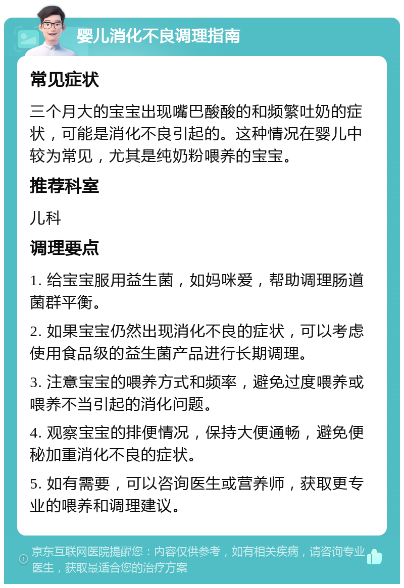 婴儿消化不良调理指南 常见症状 三个月大的宝宝出现嘴巴酸酸的和频繁吐奶的症状，可能是消化不良引起的。这种情况在婴儿中较为常见，尤其是纯奶粉喂养的宝宝。 推荐科室 儿科 调理要点 1. 给宝宝服用益生菌，如妈咪爱，帮助调理肠道菌群平衡。 2. 如果宝宝仍然出现消化不良的症状，可以考虑使用食品级的益生菌产品进行长期调理。 3. 注意宝宝的喂养方式和频率，避免过度喂养或喂养不当引起的消化问题。 4. 观察宝宝的排便情况，保持大便通畅，避免便秘加重消化不良的症状。 5. 如有需要，可以咨询医生或营养师，获取更专业的喂养和调理建议。