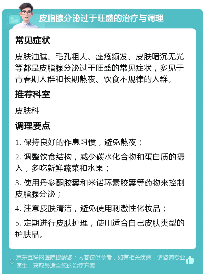 皮脂腺分泌过于旺盛的治疗与调理 常见症状 皮肤油腻、毛孔粗大、痤疮频发、皮肤暗沉无光等都是皮脂腺分泌过于旺盛的常见症状，多见于青春期人群和长期熬夜、饮食不规律的人群。 推荐科室 皮肤科 调理要点 1. 保持良好的作息习惯，避免熬夜； 2. 调整饮食结构，减少碳水化合物和蛋白质的摄入，多吃新鲜蔬菜和水果； 3. 使用丹参酮胶囊和米诺环素胶囊等药物来控制皮脂腺分泌； 4. 注意皮肤清洁，避免使用刺激性化妆品； 5. 定期进行皮肤护理，使用适合自己皮肤类型的护肤品。