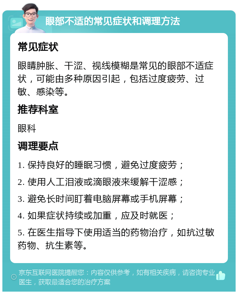 眼部不适的常见症状和调理方法 常见症状 眼睛肿胀、干涩、视线模糊是常见的眼部不适症状，可能由多种原因引起，包括过度疲劳、过敏、感染等。 推荐科室 眼科 调理要点 1. 保持良好的睡眠习惯，避免过度疲劳； 2. 使用人工泪液或滴眼液来缓解干涩感； 3. 避免长时间盯着电脑屏幕或手机屏幕； 4. 如果症状持续或加重，应及时就医； 5. 在医生指导下使用适当的药物治疗，如抗过敏药物、抗生素等。