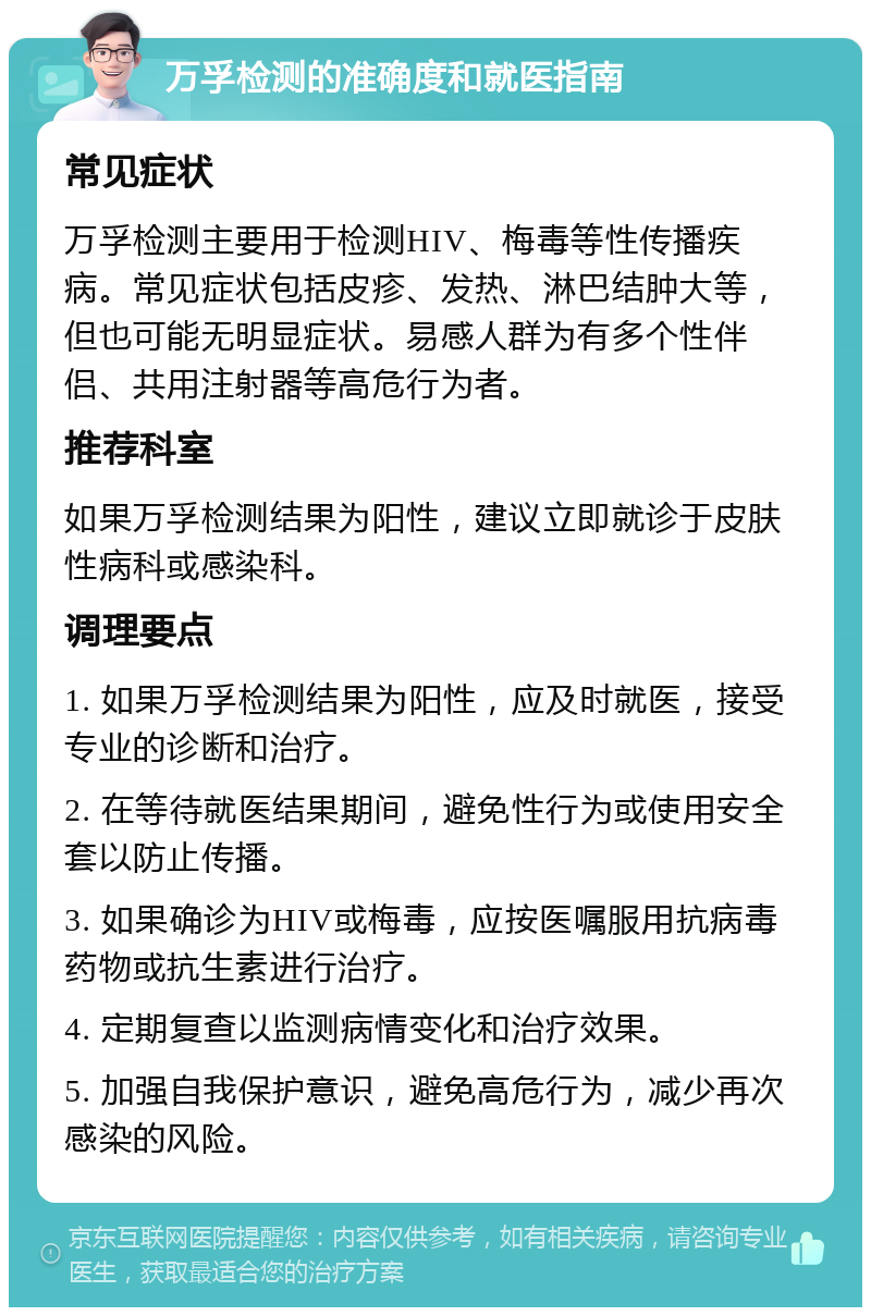 万孚检测的准确度和就医指南 常见症状 万孚检测主要用于检测HIV、梅毒等性传播疾病。常见症状包括皮疹、发热、淋巴结肿大等，但也可能无明显症状。易感人群为有多个性伴侣、共用注射器等高危行为者。 推荐科室 如果万孚检测结果为阳性，建议立即就诊于皮肤性病科或感染科。 调理要点 1. 如果万孚检测结果为阳性，应及时就医，接受专业的诊断和治疗。 2. 在等待就医结果期间，避免性行为或使用安全套以防止传播。 3. 如果确诊为HIV或梅毒，应按医嘱服用抗病毒药物或抗生素进行治疗。 4. 定期复查以监测病情变化和治疗效果。 5. 加强自我保护意识，避免高危行为，减少再次感染的风险。