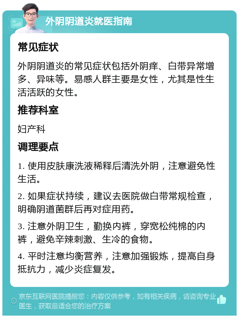 外阴阴道炎就医指南 常见症状 外阴阴道炎的常见症状包括外阴痒、白带异常增多、异味等。易感人群主要是女性，尤其是性生活活跃的女性。 推荐科室 妇产科 调理要点 1. 使用皮肤康洗液稀释后清洗外阴，注意避免性生活。 2. 如果症状持续，建议去医院做白带常规检查，明确阴道菌群后再对症用药。 3. 注意外阴卫生，勤换内裤，穿宽松纯棉的内裤，避免辛辣刺激、生冷的食物。 4. 平时注意均衡营养，注意加强锻炼，提高自身抵抗力，减少炎症复发。