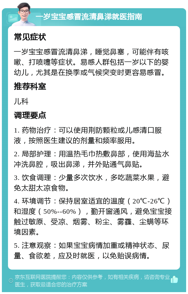 一岁宝宝感冒流清鼻涕就医指南 常见症状 一岁宝宝感冒流清鼻涕，睡觉鼻塞，可能伴有咳嗽、打喷嚏等症状。易感人群包括一岁以下的婴幼儿，尤其是在换季或气候突变时更容易感冒。 推荐科室 儿科 调理要点 1. 药物治疗：可以使用荆防颗粒或儿感清口服液，按照医生建议的剂量和频率服用。 2. 局部护理：用温热毛巾热敷鼻部，使用海盐水冲洗鼻腔，吸出鼻涕，并外贴通气鼻贴。 3. 饮食调理：少量多次饮水，多吃蔬菜水果，避免太甜太凉食物。 4. 环境调节：保持居室适宜的温度（20℃-26℃）和湿度（50%--60%），勤开窗通风，避免宝宝接触过敏原、受凉、烟雾、粉尘、雾霾、尘螨等环境因素。 5. 注意观察：如果宝宝病情加重或精神状态、尿量、食欲差，应及时就医，以免贻误病情。