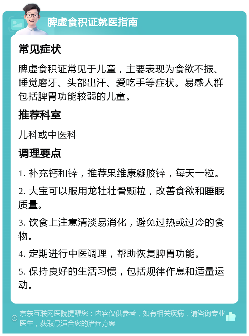 脾虚食积证就医指南 常见症状 脾虚食积证常见于儿童，主要表现为食欲不振、睡觉磨牙、头部出汗、爱吃手等症状。易感人群包括脾胃功能较弱的儿童。 推荐科室 儿科或中医科 调理要点 1. 补充钙和锌，推荐果维康凝胶锌，每天一粒。 2. 大宝可以服用龙牡壮骨颗粒，改善食欲和睡眠质量。 3. 饮食上注意清淡易消化，避免过热或过冷的食物。 4. 定期进行中医调理，帮助恢复脾胃功能。 5. 保持良好的生活习惯，包括规律作息和适量运动。