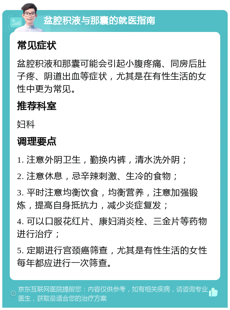 盆腔积液与那囊的就医指南 常见症状 盆腔积液和那囊可能会引起小腹疼痛、同房后肚子疼、阴道出血等症状，尤其是在有性生活的女性中更为常见。 推荐科室 妇科 调理要点 1. 注意外阴卫生，勤换内裤，清水洗外阴； 2. 注意休息，忌辛辣刺激、生冷的食物； 3. 平时注意均衡饮食，均衡营养，注意加强锻炼，提高自身抵抗力，减少炎症复发； 4. 可以口服花红片、康妇消炎栓、三金片等药物进行治疗； 5. 定期进行宫颈癌筛查，尤其是有性生活的女性每年都应进行一次筛查。