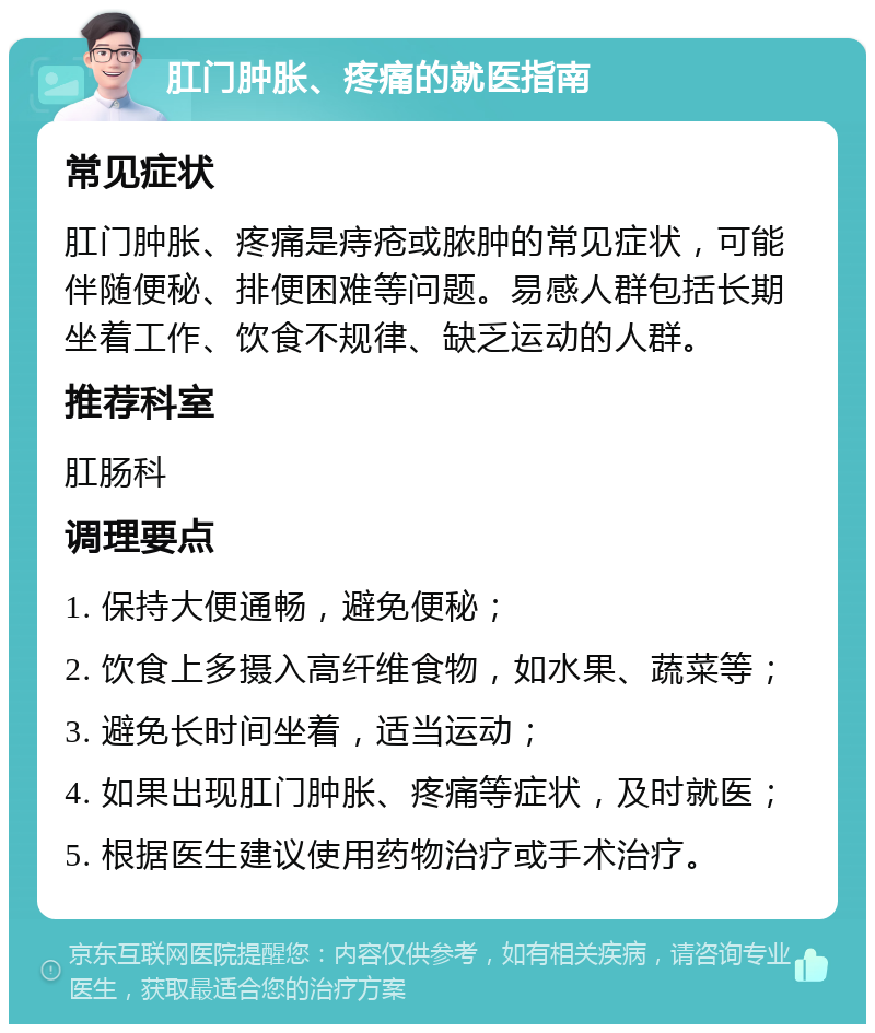 肛门肿胀、疼痛的就医指南 常见症状 肛门肿胀、疼痛是痔疮或脓肿的常见症状，可能伴随便秘、排便困难等问题。易感人群包括长期坐着工作、饮食不规律、缺乏运动的人群。 推荐科室 肛肠科 调理要点 1. 保持大便通畅，避免便秘； 2. 饮食上多摄入高纤维食物，如水果、蔬菜等； 3. 避免长时间坐着，适当运动； 4. 如果出现肛门肿胀、疼痛等症状，及时就医； 5. 根据医生建议使用药物治疗或手术治疗。