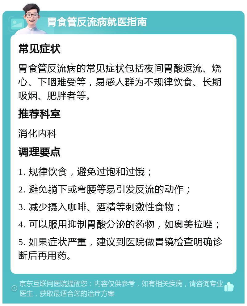 胃食管反流病就医指南 常见症状 胃食管反流病的常见症状包括夜间胃酸返流、烧心、下咽难受等，易感人群为不规律饮食、长期吸烟、肥胖者等。 推荐科室 消化内科 调理要点 1. 规律饮食，避免过饱和过饿； 2. 避免躺下或弯腰等易引发反流的动作； 3. 减少摄入咖啡、酒精等刺激性食物； 4. 可以服用抑制胃酸分泌的药物，如奥美拉唑； 5. 如果症状严重，建议到医院做胃镜检查明确诊断后再用药。