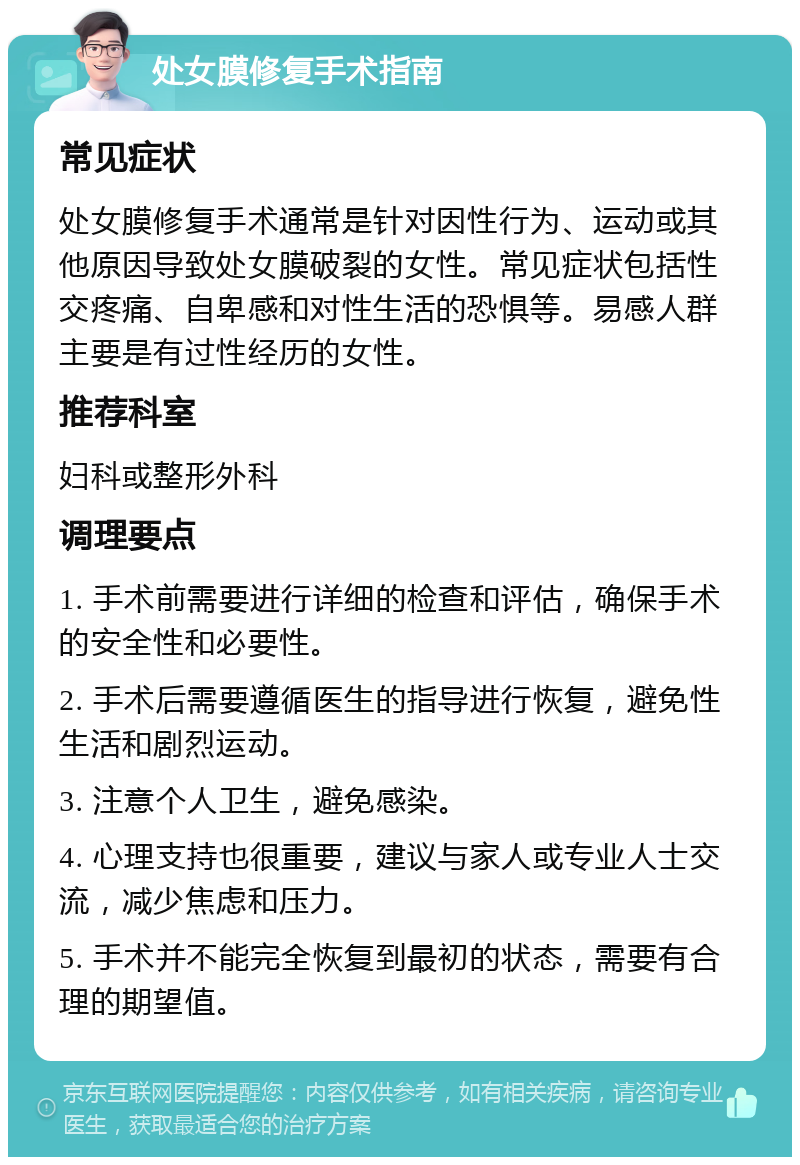 处女膜修复手术指南 常见症状 处女膜修复手术通常是针对因性行为、运动或其他原因导致处女膜破裂的女性。常见症状包括性交疼痛、自卑感和对性生活的恐惧等。易感人群主要是有过性经历的女性。 推荐科室 妇科或整形外科 调理要点 1. 手术前需要进行详细的检查和评估，确保手术的安全性和必要性。 2. 手术后需要遵循医生的指导进行恢复，避免性生活和剧烈运动。 3. 注意个人卫生，避免感染。 4. 心理支持也很重要，建议与家人或专业人士交流，减少焦虑和压力。 5. 手术并不能完全恢复到最初的状态，需要有合理的期望值。