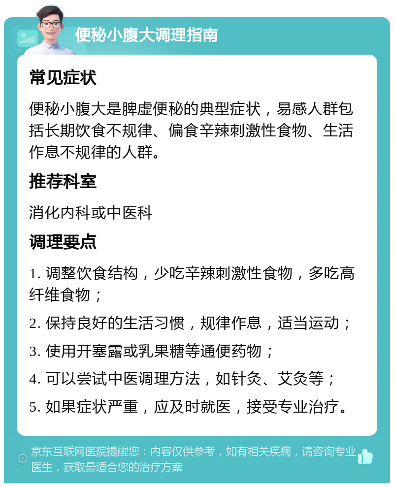 便秘小腹大调理指南 常见症状 便秘小腹大是脾虚便秘的典型症状，易感人群包括长期饮食不规律、偏食辛辣刺激性食物、生活作息不规律的人群。 推荐科室 消化内科或中医科 调理要点 1. 调整饮食结构，少吃辛辣刺激性食物，多吃高纤维食物； 2. 保持良好的生活习惯，规律作息，适当运动； 3. 使用开塞露或乳果糖等通便药物； 4. 可以尝试中医调理方法，如针灸、艾灸等； 5. 如果症状严重，应及时就医，接受专业治疗。