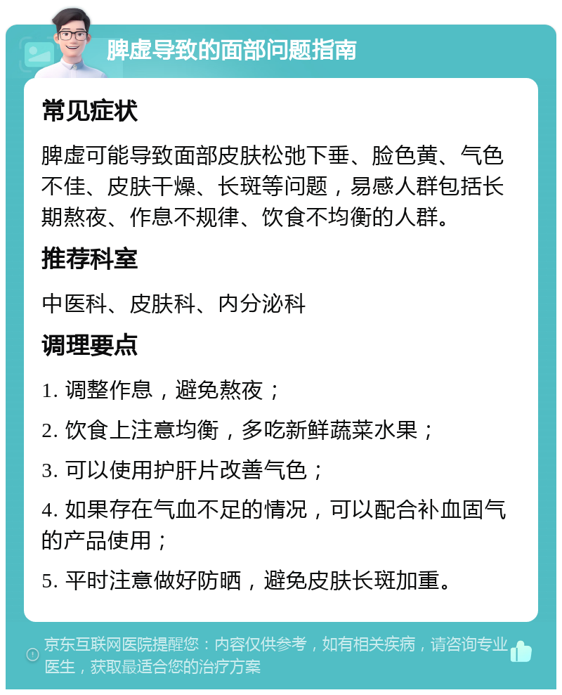 脾虚导致的面部问题指南 常见症状 脾虚可能导致面部皮肤松弛下垂、脸色黄、气色不佳、皮肤干燥、长斑等问题，易感人群包括长期熬夜、作息不规律、饮食不均衡的人群。 推荐科室 中医科、皮肤科、内分泌科 调理要点 1. 调整作息，避免熬夜； 2. 饮食上注意均衡，多吃新鲜蔬菜水果； 3. 可以使用护肝片改善气色； 4. 如果存在气血不足的情况，可以配合补血固气的产品使用； 5. 平时注意做好防晒，避免皮肤长斑加重。