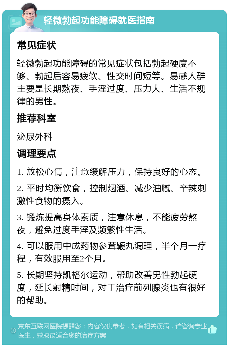 轻微勃起功能障碍就医指南 常见症状 轻微勃起功能障碍的常见症状包括勃起硬度不够、勃起后容易疲软、性交时间短等。易感人群主要是长期熬夜、手淫过度、压力大、生活不规律的男性。 推荐科室 泌尿外科 调理要点 1. 放松心情，注意缓解压力，保持良好的心态。 2. 平时均衡饮食，控制烟酒、减少油腻、辛辣刺激性食物的摄入。 3. 锻炼提高身体素质，注意休息，不能疲劳熬夜，避免过度手淫及频繁性生活。 4. 可以服用中成药物参茸鞭丸调理，半个月一疗程，有效服用至2个月。 5. 长期坚持凯格尔运动，帮助改善男性勃起硬度，延长射精时间，对于治疗前列腺炎也有很好的帮助。