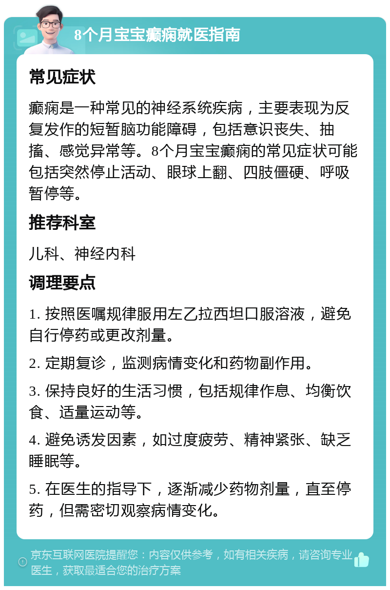 8个月宝宝癫痫就医指南 常见症状 癫痫是一种常见的神经系统疾病，主要表现为反复发作的短暂脑功能障碍，包括意识丧失、抽搐、感觉异常等。8个月宝宝癫痫的常见症状可能包括突然停止活动、眼球上翻、四肢僵硬、呼吸暂停等。 推荐科室 儿科、神经内科 调理要点 1. 按照医嘱规律服用左乙拉西坦口服溶液，避免自行停药或更改剂量。 2. 定期复诊，监测病情变化和药物副作用。 3. 保持良好的生活习惯，包括规律作息、均衡饮食、适量运动等。 4. 避免诱发因素，如过度疲劳、精神紧张、缺乏睡眠等。 5. 在医生的指导下，逐渐减少药物剂量，直至停药，但需密切观察病情变化。