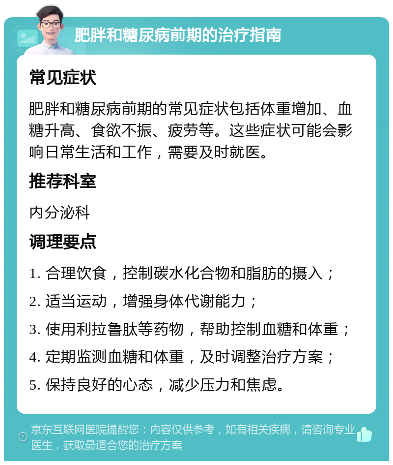 肥胖和糖尿病前期的治疗指南 常见症状 肥胖和糖尿病前期的常见症状包括体重增加、血糖升高、食欲不振、疲劳等。这些症状可能会影响日常生活和工作，需要及时就医。 推荐科室 内分泌科 调理要点 1. 合理饮食，控制碳水化合物和脂肪的摄入； 2. 适当运动，增强身体代谢能力； 3. 使用利拉鲁肽等药物，帮助控制血糖和体重； 4. 定期监测血糖和体重，及时调整治疗方案； 5. 保持良好的心态，减少压力和焦虑。